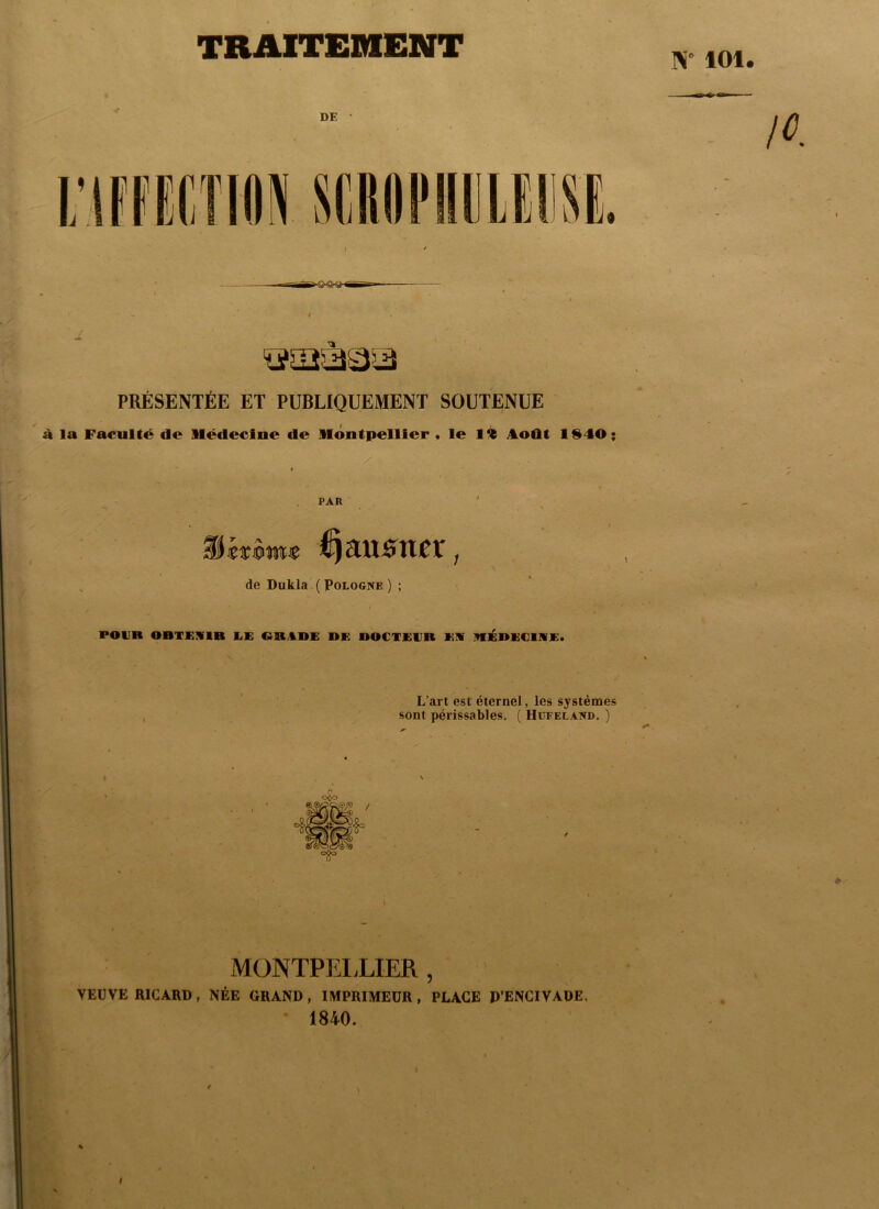 TRAITEMENT W 101 DE • t PRÉSENTÉE ET PUBLIQUEMENT SOUTENUE à la Faculté de Médecine de Montpellier * le Ft Août 1940; / . » ■ V ' ^ PAR ' • . ; i^au^n^r, de Dukla ( Pologne ) ; POUR OBTEIflR liE OBAOK DE DOCTEUR EIV HIlÉDEClIVE. L’art est éternel, les systèmes , sont périssables. ( Hüeeland. ) V xMONTPELLIER , VEUVE RICARD, NÉE GRAND , IMPRIMEUR , PLACE P’ENCIVADE, 1840. t