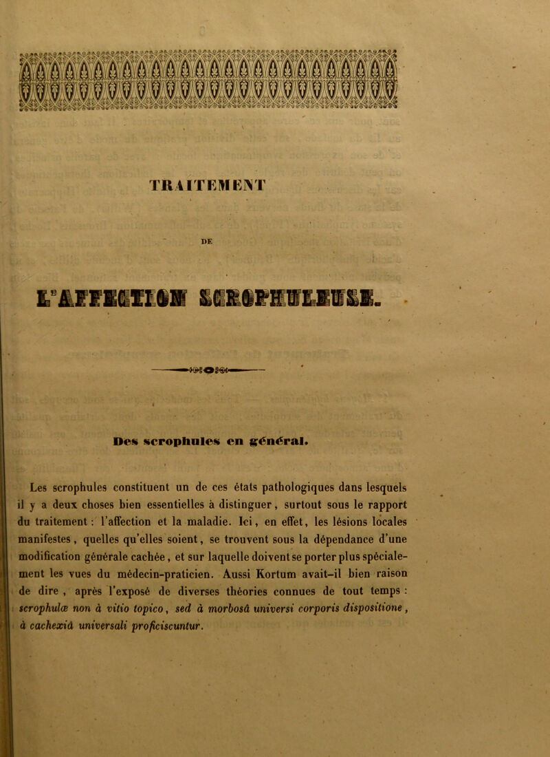 N 1- TRiiTEHIE]>lT DE > Des scropliQles en grénéral* Les scrophules coDstituent un de ces états pathologiques dans lesquels il y a deux choses bien essentielles à distinguer, surtout sous le rapport du traitement : l’affection et la maladie. Ici, en effet, les lésions locales manifestes, quelles qu’elles soient, se trouvent sous la dépendance d’une 0 modification générale cachée, et sur laquelle doivent se porter plus spéciale- ment les vues du médecin-praticien. Aussi Kortum avait-il bien raison de dire , après l'exposé de diverses théories connues de tout temps : scrophulæ non à vitio topico, sed à morhosâ universt corporis dispositione, à cachexiâ universali proficiscuntur.