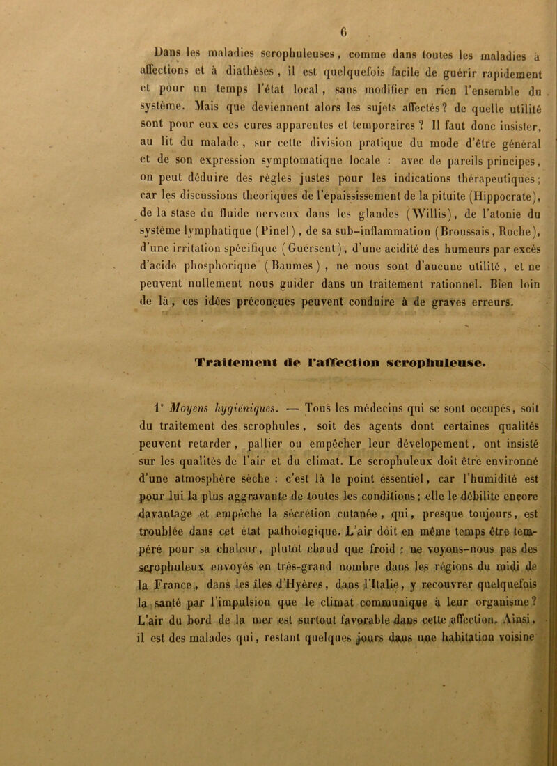 Dans les maladies scropliuleuses, comme dans tontes les maladies à affections et à diathèses, il est quelquefois facile de guérir rapidement et pour un temps l’état local , sans modifier en rien l’ensemble du . système. Mais que deviennent alors les sujets affectés? de quelle utilité sont pour eux ces cures apparentes et temporaires ? Il faut donc insister, au lit du malade , sur cette division pratique du mode d’être général et de son expression symptomatique locale : avec de pareils principes, on peut déduire des règles justes pour les indications thérapeutiques; car les discussions théoriques de l’épaississement de la pituite (Hippocrate), de la stase du fluide nerveux dans les glandes (Willis), de l’atonie du système lymphatique (Pinel), de sa suh-inflamraation (Broussais, Roche), d’une irritation spécifique (Guersent), d’une acidité des humeurs par excès d’acide phosphorique ' ( Baumes ) , ne nous sont d’aucune utilité , et ne peuvent nullement nous guider dans un traitement rationnel. Bien loin de là, ces idées préconçues peuvent conduire à de graves erreurs. t. * î. Ti'attemeiit cle TafTection sicrophuleuse. 1“ Moyens hygiéniques. — Tous les médecins qui se sont occupés, soit du traitement des scrophules, soit des agents dont certaines qualités peuvent retarder, pallier ou empêcher leur dévelopément, ont insisté sur les qualités de l’air et du climat. Le scrophuleux doit être environné d’une atmosphère sèche : c’est là le point essentiel, car l’humidité est puur lui la plus aggravante de toutes les conditions ; «lie le débilite encore davantage et empêche la sécrétion cutanée, qui, presque toujours, est troublée dans cet état pathologique. L’aif doit en même temps être tem- péré pour sa chaleur, plutôt chaud que froid ; ne voyons-nous pas des scfophuleux envoyés 'en très-grand nombre dans les régions du midi de la France,, dans Les îles d’Hyères, dans ritalie, y recouvrer quelquefois la santé par l’impulsion que le climat communique à leur organisme? L’air du bord de la mer .est surtout favorable dans cette affection. Ainsi, • il est des malades qui, restant quelques ÿours dans une habitation voisine