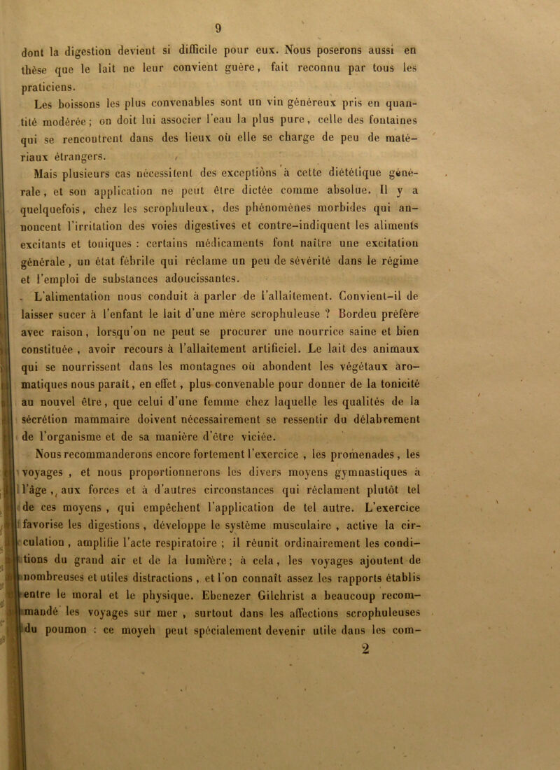 dont la digestion devient si difficile pour eux. Nous poserons aussi en thèse que le lait ne leur convient guère, fait reconnu par tous les praticiens. Les boissons les plus convenables sont un vin généreux pris en quan- tité modérée; on doit lui associer l’eau la plus pure, celle des fontaines qui se rencontrent dans des lieux où elle se charge de peu de maté- riaux étrangers. t Mais plusieurs cas nécessitent des exceptions à cette diététique géné- rale, et sou application ne peut être dictée comme absolue. Il y a quelquefois, chez les scrophuleux, des phénomènes morbides qui an- noncent l’irritation des voies digestives et contre-indiquent les aliments excitants et toniques ; certains médicaments font naître une excitation générale, un état fébrile qui réclame un peu de sévérité dans le régime et l’emploi de substances adoucissantes. . L’alimentation nous conduit à parler de l’allaitement. Convient-il de laisser sucer à l’enfant le lait d’une mère scrophuleuse ? Bordeu préfère avec raison, lorsqu’on ne peut se procurer une nourrice saine et bien constituée , avoir recours à l’allaitement artificiel. Le lait des animaux qui se nourrissent dans les montagnes oü abondent les végétaux aro- matiques nous paraît, en effet, plus convenable pour donner de la tonicité au nouvel être, que celui d’une femme chez laquelle les qualités de la sécrétion mammaire doivent nécessairement se ressentir du délabrement »|| de l’organisme et de sa manière d’être viciée. Nous recommanderons encore fortement l’exercice , les promenades , les r|L voyages , et nous proportionnerons les divers moyens gymnastiques à >i|ri l’âge aux forces et à d’autres circonstances qui réclament plutôt tel I de ces moyens , qui empêchent l’application de tel autre. L’exercice 1 favorise les digestions , développe le système musculaire , active la cir- culation , amplifie l’acte respiratoire ; il réunit ordinairement les condi- tions du grand air et de la lumi'ère; à cela, les voyages ajoutent de inombreuses et utiles distractions , et l’on connaît assez les rapports établis entre le moral et le physique. Ebenezer Gilchrist a beaucoup recom- mandé les voyages sur mer , surtout dans les affections scrophuleuses idu poumon : ce moyeh peut spécialement devenir utile dans les com- 2