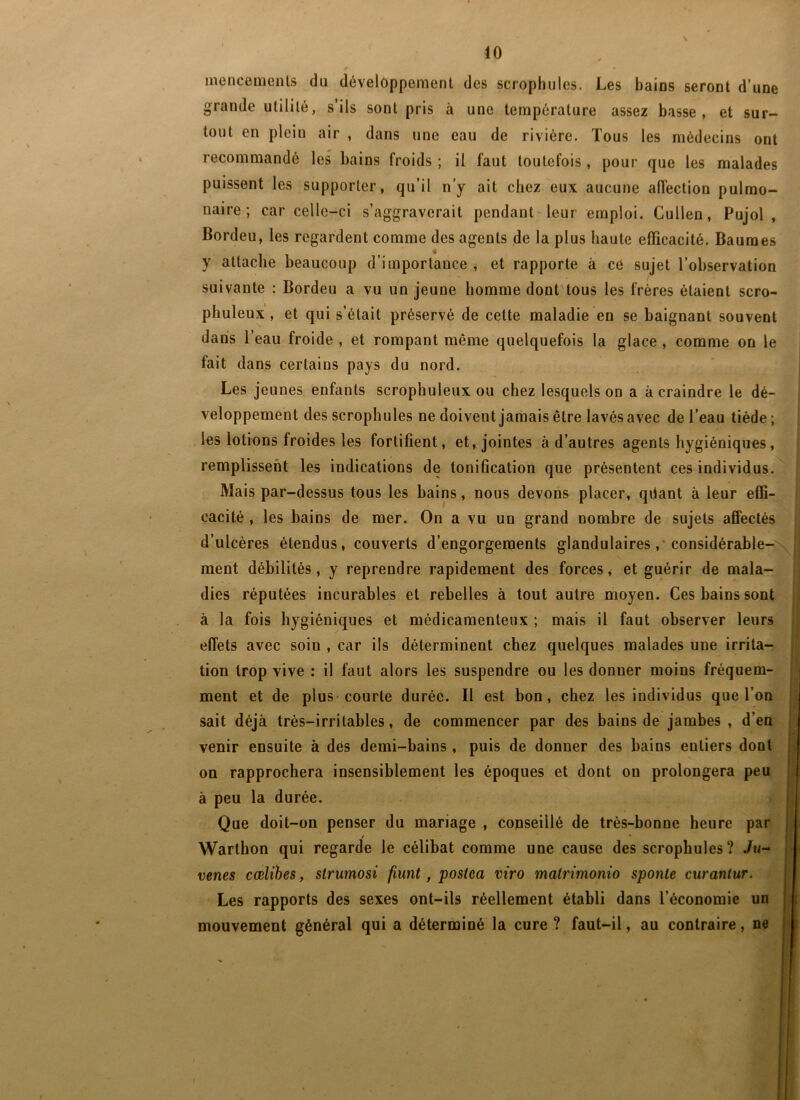 inencemenls du développement des scropliules. Les bains seront d’une grande utilité, s’ils sont pris à une température assez basse, et sur- tout en plein air , dans une eau de rivière. Tous les médecins ont recommandé les bains froids ; il faut toutefois , pour que les malades puissent les supporter, qu’il n’y ait chez eux aucune affection pulmo- naire; car celle-ci s’aggraverait pendant-leur emploi. Cullen, Pujol , Bordeu, les regardent comme des agents de la plus haute efficacité. Baumes y attache beaucoup d’importance , et rapporte à cé sujet l’observation suivante : Bordeu a vu un jeune homme dont tous les frères étaient scro- phuleux, et qui s’était préservé de cette maladie en se baignant souvent dans l’eau froide , et rompant même quelquefois la glace , comme on le fait dans certains pays du nord. Les jeunes enfants scrophuleux ou chez lesquels on a à craindre le dé- veloppement des scropliules ne doivent jamais être lavés avec de l’eau tiède ; les lotions froides les fortifient, et, jointes à d’autres agents hygiéniques, remplissent les indications de tonification que présentent ces individus. Mais par-dessus tous les bains, nous devons placer, qdant à leur effi- cacité , les bains de mer. On a vu un grand nombre de sujets affectés d’ulcères étendus, couverts d’engorgements glandulaires ,• considérable- ment débilités, y reprendre rapidement des forces, et guérir de mala- dies réputées incurables et rebelles à tout autre moyen. Ces bains sont à la fois hygiéniques et médicamenteux ; mais il faut observer leurs effets avec soin , car ils déterminent chez quelques malades une irrita- tion trop vive : il faut alors les suspendre ou les donner moins fréquem- ment et de plus-courte durée. Il est bon, chez les individus que l’on sait déjà très-irritables, de commencer par des bains de jambes , d en ! venir ensuite à dés demi-bains, puis de donner des bains entiers dont L on rapprochera insensiblement les époques et dont on prolongera peu j à peu la durée. Que doit-on penser du mariage , conseillé de très-bonne heure par Warthon qui regarde le célibat comme une cause des scropbules? Ju- vertes cœlihes, strumosi fîunt, postca viro matrimonio sponle curanlur. Les rapports des sexes ont-ils réellement établi dans l’économie un ' mouvement général qui a déterminé la cure ? faut-il, au contraire, ne <