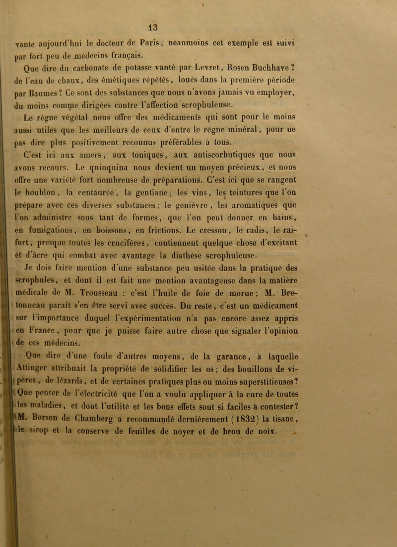 l 13 Tante aujourd’hui le docteur de Paris ; néanmoins cet exemple est suivi par fort peu dejnédecins français. Que dire du carbonate de potasse vanté par Levret, Rosen Buchhave ? de l’eau de chaux, des émétiques répétés, loués dans la première période par Baumes? Ce sont des substances que nous n’avons jamais vu employer, du moins compie dirigées contre l’affection scrophuleuse. ' Le règne végétal nous offre des médicaments qui sont pour le moins aussi utiles que les meilleurs de ceux d’entre le règne minéral, pour ne pas dire plus positivement reconnus préférables à tous. C’est ici aux amers, aux toniques, aux antiscorbutiques que nous avons recours. Le quinquina nous devient un moyen précieux, et nous offre une variété fort nombreuse de préparations. C’est ici que se rangent le houblon, la centaurée*, la gentiane; les vins, les teintures que l’on prépare avec ces diverses substances ; le genièvre , les aromatiques que l’on administre sous tant de formes, que l’on peut donner en bains, en fumigations, en boissons, en frictions. Le cresson, le radis, le rai- fort, presque toutes les crucifères, contiennent quelque chose d’excitant èt d'âcre qui combat avec avantage la diathèse scrophuleuse. Je dois faire mention d’une substance peu usitée dans la pratique des scrophules, et dont il est fait une mention avantageuse dans la matière médicale de M. Trousseau : c’est l’huile de foie de morue ; M. Bre- tonneau paraît s’en être servi avec succès. Du reste, c’est un médicament ' sur l’importance duquel l’expérimentation n’a pas encore assez appris «en France, pour que je puisse faire autre ctose que signaler l’opinion ( de ces médecins. ! 'Que dire d’une foule d’autres moyens, de la garance, à laquelle Attinger attribuait la propriété de solidifier les os ; des bouillons de vi- f pères, de lézards, et de certaines pratiques plus ou moins superstitieuses? ‘.Que penser de l’électricité que l’on a voulu appliquer à la cure de toutes i les maladies, et dont l’utilité et les bons effets sont si faciles à contester? M. Borson de Chamberg a recommandé dernièrement (1832) la tisane, le sirop et la conserve de feuilles de noyer et de brou de noix.