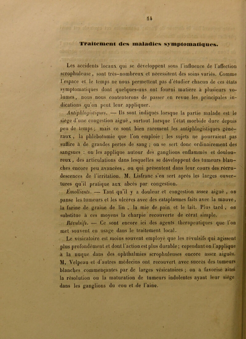 Traitement des» maladies» s»ymptomati<iues. Les accidents locaux qui se développent sous l’influence de l’alfeclion scTophuleuse, sont très-nombreux et nécessitent des soins variés. Comme l’espace et le temps ne nous permettent pas d’étudier chacun de ces états symptomatiques dont quelques-uns ont fourni matière à plusieurs vo- lumes, nous nous contenterons de passer en revue les principales in- dications qu’on peut leur appliquer. Antiphlogistiques. — Ils sont indiqués lorsque la partie malade est le siège d’une congestion aiguë , surtout lorsque l’état morbide dure depuis peu de temps ; mais ce sont bien rarement les antiphlogistiques géné- raux , la phlébotomie que l’on emploie ; les sujets qe pourraient pas suffire à de grandes pertes de sang ; on se sert donc ordinairement des sangsues : on les applique autour des ganglions enflammés et doulou- reux , des articulations dans lesquelles se développent des tumeurs blan- ches encore peu avancées , ou qui présentent dans leur cours des récru- descences de l’irritation. M. Lisfranc s’en sert après les larges ouver- tures qu’il pratique aux abcès par congestion. Émollients. — Tant qu’il y a douleur et congestion assez aiguë , on panse les tumeurs et les ulcères avec des cataplasmes faits avec la mauve, la farine de graine de lin , la mie de pain et le lait. Plus tard , on substitue à ces moyens la charpie recouverte de cérat simple. Révulsifs. — Ce sont encore ici des agents thérapeutiques que l’on met souvent en usage dans le traiteùaent local. Le vésicatoire est moins souvent employé que les révulsifs qui agissent plus profondément et dont l’action est plus durable ; cependant on l’applique à la nuque dans des ophlhalmies scrophuleuses encore assez aiguës. M, Velpeau et d’autres médecins ont recouvert avec succès des tumeurs blanches commençantes par de larges vésicatoires ; on a favorisé ainsi la résolution ou la maturation de tumeurs indolentes ayant leur siège dans les ganglions du cou et /de l’aine.