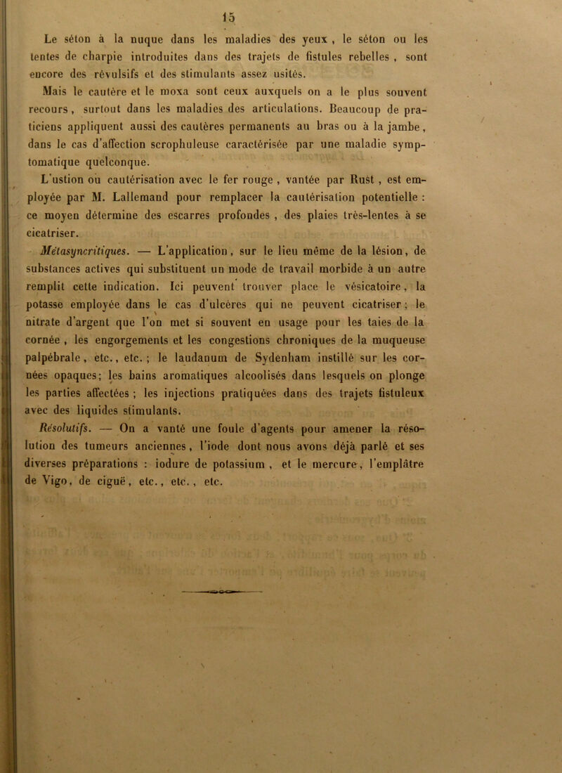 Le sétOD à la nuque dans les maladies des yeux , le séton ou les tentes de charpie introduites dans des trajets de fistules rebelles , sont encore des révulsifs et des stimulants assez usités. Mais le cautère et le moxa sont ceux auxquels on a le plus souvent recours, surtout dans les maladies des articulations. Beaucoup de pra- ticiens appliquent aussi des cautères permanents au bras ou à la jambe, dans le cas d’affection scrophuleuse caractérisée par une maladie symp- tomatique quelconque. ' L’ustion ou cautérisation avec le fer rouge , vantée par Rust , est em- ployée par M. Lallemand pour remplacer la cautérisation potentielle : ce moyen détermine des escarres profondes , des plaies très-lentes à se cicatriser. Métasyncritiques. — L’application, sur le lieu même de la lésion, de substances actives qui substituent un mode de travail morbide à un autre remplit cette indication. Ici peuvent trouver place le vésicatoire, la potasse employée dans le cas d’ulcéres qui ne peuvent cicatriser ; le nitrate d’argent que l’on met si souvent en usage pour les taies de la cornée , les engorgements et les congestions chroniques de la muqueuse palpébrale, etc., etc.; le laudanum de Sydenham instillé sur les cor- nées opaques; les bains aromatiques alcoolisés dans lesquels on plonge les parties affectées ; les injections pratiquées dans des trajets fistuleux avec des liquides stimulants. Résolutifs. — On a vanté une foule d’agents pour amener la réso- lution des tumeurs anciennes, l’iode dont nous avons déjà parlé et ses diverses préparations : iodure de potassium , et le mercure, l’emplâtre de Vigo, de ciguë, etc., ete., etc. \ \