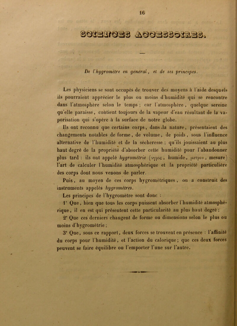 \ De l’hygromètre en général, et de ses principes. Les physiciens se sont occupés de trouver des moyens à l’aide desquels ils pourraient apprécier le plus ou moins d’humidité qui se rencontre dans l’atmosphère selon le temps ; car l’atmosphère , quelque sereine qu’elle paraisse, contient toujours de la vapeur d’eau résultant de la va- porisation qui s’opère à la surface de notre globe. Ils ont reconnu que certains corps, dans^la nature, présentaient des changements notables de forme, de volume, de poids, sous l’influence alternative de l’humidité et de la sécheresse ; qu’ils jouissaient au plus haut degré de la propriété d’absorber cette humidité pour l’abandonner plus tard: ils ont appelé hygrométrie (uypo;, humide, [xeTpov, mesure) l’art de calculer l’humidité atmosphérique et la propriété particulière - des corps dont nous venons de parler. Puis, au moyen de ces corps hygrométriques , on a construit des instruments appelés hygromètres. Les principes de l’hygromètre sont donc : 1“ Que, bien que tous les corps puissent absorber l’humidité atmosphé- rique, il en est qui présentent cette particularité au plus haut degré; 2” Que ces' derniers changent de forme ou dimensions selon le plus ou moins d’hygrométrie ; 3 Que, sous ce rapport, deux forces se trouvent en présence : l’affinité du corps pour l’humidité, et l’action du calorique; que ces deux forces peuvent se faire équilibre ou l’emporter l’une sur l’autre.