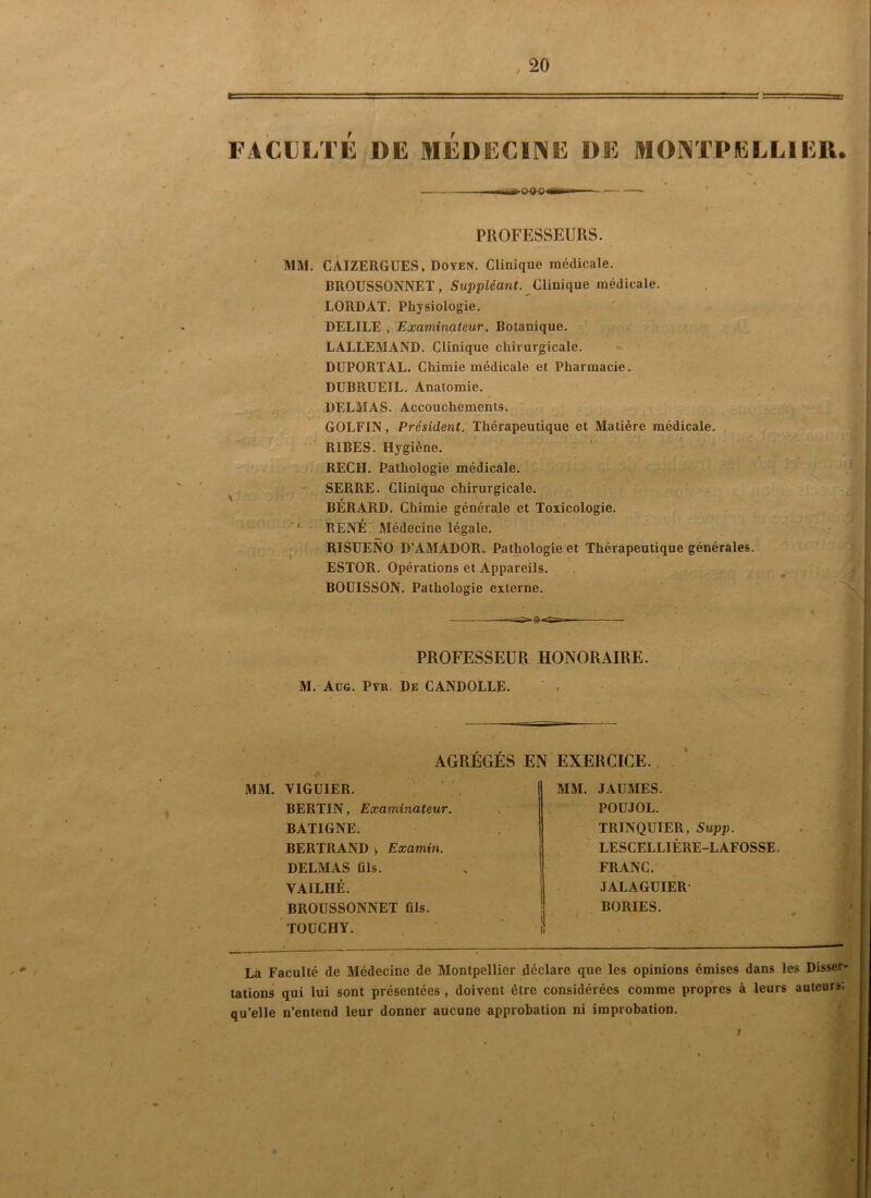 f T PROFESSEURS. MM. CÀIZERGUES, Doyen. Clinique médicale. BROUSSONNET, Suppléant Clinique médicale. LORDAT. Physiologie. DELIEE , Examinateur. Botanique. LALLEMAND. Clinique chirurgicale. ^ • DUPORTAL. Chimie médicale et Pharmacie. DÜBRUEIL. Anatomie. DELMAS. Accouchements. ,i GOLFIN, Président. Thérapeutique et Matière médicale. RIBES. Hygiène. REC H. Pathologie médicale. SERRE. Clinique chirurgicale. BÉRARD. Chimie générale et Toxicologie. ' RENÉ7 Médecine légale. RISUENO D’AMADOR. Pathologie et Thérapeutique générales. ESTOR. Opérations et Appareils. BOÜISSON. Pathologie externe. La Faculté de Médecine de Montpellier déclare que les opinions émises dans les Disser- tations qui lui sont présentées , doivent être considérées comme propres à leurs auteurs; qu’elle n’entend leur donner aucune approbation ni improbation. PROFESSEUR HONORAIRE. M. Aüg. Pyk. De CANDOLLE. AGRÉGÉS EN EXERCICE. MM. VIGÜIER. BERTIN, Examinateur. BATIGNE. BERTRAND ^ Examin. DELMAS fils. VAILHÉ. BROÜSSONNET fils. TOÜCHY. MM. JAÜMES. POÜJOL. TRINQÜIER, Supp. ' LESCELLIÈRE-LAFOSSE. FRANC. JALAGUIER- BORIES.
