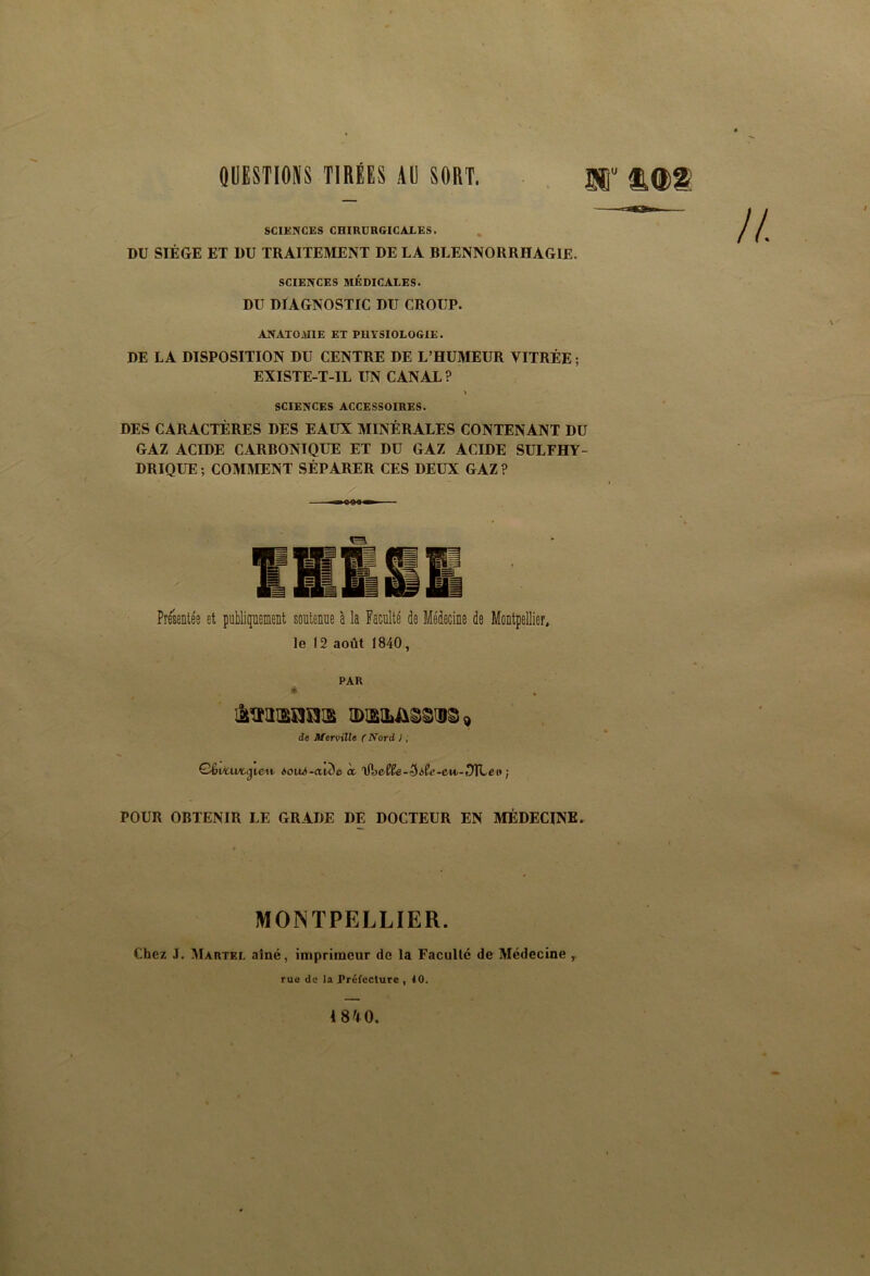 SCIENCES CHIRURGICALES. DU SIÈGE ET DU TRAITEMENT DE LA BLENNORRHAGIE. SCIENCES MÉDICALES. DU DIAGNOSTIC DU CROUP. ANATOMIE ET PHYSIOLOGIE. DE LA DISPOSITION DU CENTRE DE L’HUMEUR VITRÉE ; EXISTE-T-IL UN CANAL? > SCIENCES ACCESSOIRES. DES CARACTÈRES DES EAUX MINÉRALES CONTENANT DU GAZ ACIDE CARBONIQUE ET DU GAZ ACIDE SULFHY- DRIQUE ; COMMENT SÉPARER CES DEUX GAZ ? Présentée et publiqnement soutenue à la Faculté de Médecine de Montpellier, le 12 août 1840, PAR de Merville (Nord ), éouii-awle à ’\i\)eSle-5iSe-0u>-DXLei} j POUR OBTENIR LE GRADE DE DOCTEUR EN MÉDECINE. MONTPELLIER. Chez J. ^Martel aîné, imprimeur de la Faculté de Médecine ^ rue de la Préfecture , 10.