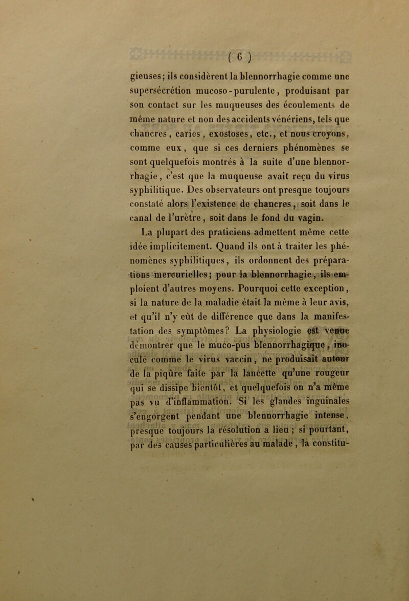 gieuses; ils considèrent la blennorrhagie comme une supersécrétion mucoso - purulente , produisant par son contact sur les muqueuses des écoulements de même nature et non des accidents vénériens, tels que chancres, caries, exostoses, etc., et nous croyons, comme eux, que si ces derniers phénomènes se sont quelquefois montrés à la suite d’une blennor- rhagie , c’est que la muqueuse avait reçu du virus syphilitique. Des observateurs ont presque toujours constaté alors l’existence de chancres, soit dans le « canal de l’urètre, soit dans le fond du vagin. La plupart des praticiens admettent même cette idée implicitement. Quand ils ont à traiter les phé- nomènes syphilitiques, ils ordonnent des prépara- tions mercurielles; pour la blennorrhagie, ils em- ploient d’autres moyens. Pourquoi cette exception, si la nature de la maladie était la même à leur avis, et qu’il n’y eut de différence que dans la manifes- tation des symptômes? La physiologie est venue démontrer que le muco-pus hlennorrha'ghque, ino- culé comme le virus vaccin, ’ne ^produisait autour de la piqûre faite par la lancette quune rougeur qui se dissipe bientôt, et quelquefois on n’a même pas vu d’inflammation. Si les glandes inguinales s’engorgent pendant une blennorrhagie intense, presque toujours la résolution a lieu ; si pourtant, par des causes particulières au malade , la constilu-