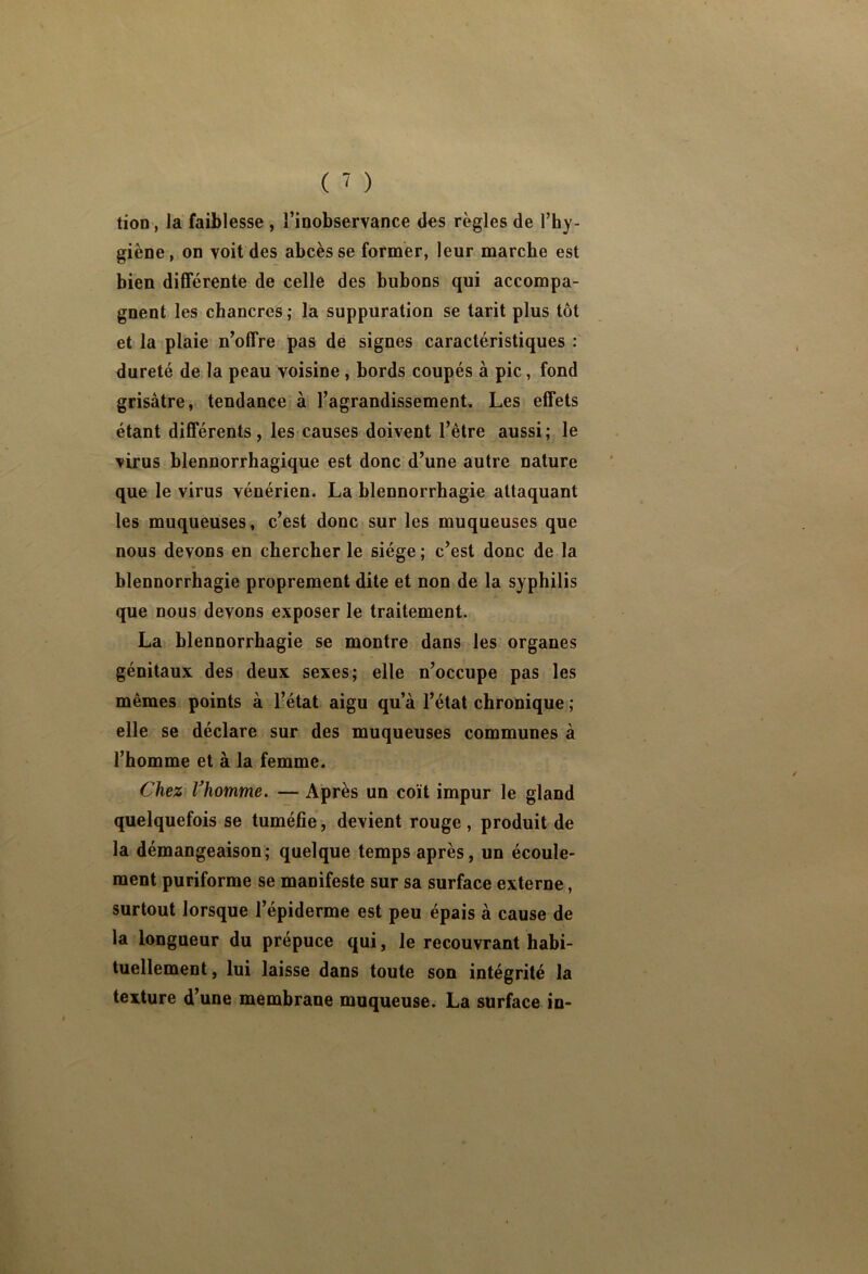 tion, la faiblesse , l’inobservance des règles de l’hy- giène , on voit des abcès se former, leur marche est bien différente de celle des hubons qui accompa- gnent les chancres ; la suppuration se tarit plus tôt et la plaie n’offre pas de signes caractéristiques : dureté de la peau voisine , bords coupés à pic, fond grisâtre, tendance à l’agrandissement Les effets étant différents, les?causes doivent l’être aussi; le virus blennorrhagique est donc d’une autre nature que le virus vénérien. La blennorrhagie attaquant les muqueuses, c’est donc sur les muqueuses que nous devons en chercher le siège ; c’est donc de la blennorrhagie proprement dite et non de la syphilis que nous devons exposer le traitement. La blennorrhagie se montre dans les organes génitaux des deux sexes; elle n’occupe pas les mêmes points à l’état aigu qu’à l’état chronique ; elle se déclare sur des muqueuses communes à l’homme et à la femme. Chez Vhomme. — Après un coït impur le gland quelquefois se tuméfie, devient rouge, produit de la démangeaison; quelque temps après, un écoule- ment puriforme se manifeste sur sa surface externe, surtout lorsque l’épiderme est peu épais à cause de la longueur du prépuce qui, le recouvrant habi- tuellement , lui laisse dans toute son intégrité la texture d’une membrane muqueuse. La surface in-