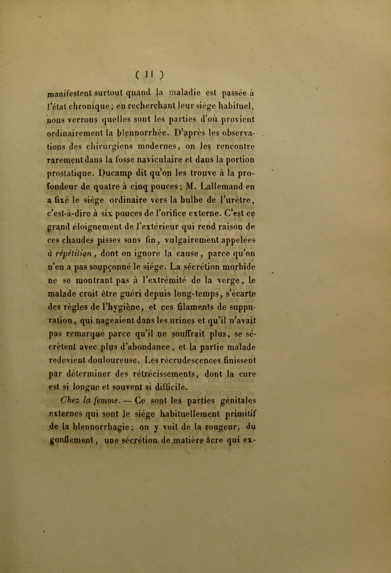 ( »1 ) manifestent surtout quand la maladie est passée à I^état chronique ; en recherchant leur siège habituel, nous verrons quelles sont les parties d’où provient ordinairement la hlpnnorrhée. D’après les observar tions des chirurgiens modernes, on les rencontre rarement dans la fosse naviculaire et dans la portion prostatique. Ducamp dit qu’op les trouve à la pro- fondeur de quatre à cinq pouces ; M. Lallemand en a fixé le siège ordinaire vers la bulbe de l’urètre, c’est-à-dire à six pouces de l’orifice externe. C’est ce grand éloignement de l’extérieur qui rend raison de ces chaudes pisses sans fin, vulgairement appelées à répétition j dont on ignore la cause, parce qu’on n’en a pas soupçonné le siège. La sécrétion morbide ne se montrant pas à l’extrémité de la verge, le malade croit être guéri depuis long-temps, s’écarte des règles de l’hygiène , et çes filaments de suppu- ration , qui nageaient dans les urines et qu’il n’avajt pas remarqué parce qu’il ne souffrait plus, se sé- crètent avec plus d’abondance , et la partie malade redevient douloureuse. Les récrudesçences finissent par déterminer des rétrécissements, dont la cure est si longue et souvent si difficile. Chez la femme. ^ sont les parties génitales externes qui sont Je siège habituellement primitif de la blennorrhagie; on y voit de la rougeur, du gonflement, une sécrétion de matière âcre qui ex-