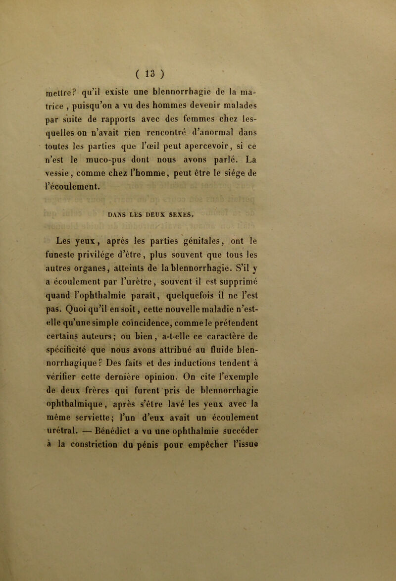 mettre? qu’il existe une blennorrhagie de la ma- trice , puisqu’on a vu des hommes devenir malades par suite de rapports avec des femmes chez les- quelles on n’avait rien rencontré d’anormal dans toutes les parties que l’œil peut apercevoir, si ce n’est le muco-pus dont nous avons parlé. La vessie, comme chez l’homme, peut être le siège de l’écoulement. DANS LES DEUX SEXES. J ' Les yeux, après les parties génitales, ont le funeste privilège d’être, plus souvent que tous les autres organes, atteints de la blennorrhagie. S’il y a écoulement par l’urètre, souvent il est supprimé quand l’ophthalmie paraît, quelquefois il ne l’est pas. Quoi qu’il en soit, cette nouvelle maladie n’est- elle qu’une simple coïncidence, comme le prétendent certains auteurs; ou bien, a-t-elle ce caractère de spécificité que nous avons attribué au fluide blen- norrhagique ? Des faits et des inductions tendent à vérifier cette dernière opinion. On cite l’exemple de deux frères qui furent pris de blennorrhagie ophthalmique, après s’être lavé les yeux avec la même serviette; l’un d’eux avait un écoulement urétral. — Bénédict a vu une ophthalmie succéder à la constriction du pénis pour empêcher l’issue