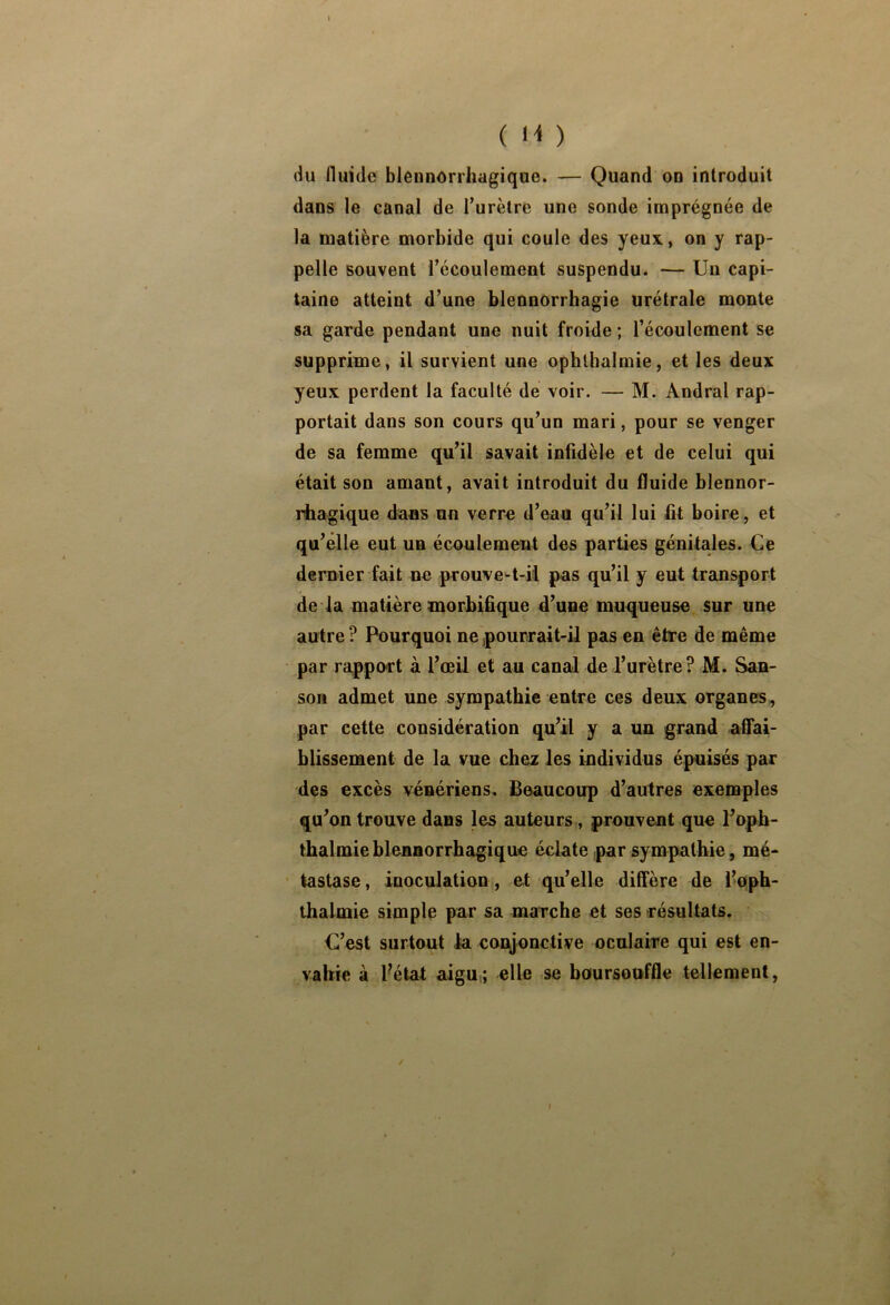 ( N ) du fluide blennôrrhagique. — Quand on introduit dans le canal de Turètre une sonde imprégnée de la matière morbide qui coule des yeux, on y rap- pelle souvent l’écoulement suspendu. — Un capi- taine atteint d’une blennorrhagie urétrale monte sa garde pendant une nuit froide ; l’écoulement se supprime, il survient une ophthalmie, et les deux yeux perdent la faculté de voir. — M. Andral rap- portait dans son cours qu’un mari, pour se venger de sa femme qu’il savait infidèle et de celui qui était son amant, avait introduit du fluide blennor- liiagique dans un verre d’eau qu’il lui fit boire, et qu’elle eut un écoulement des parties génitales. Ce dernier fait ne prouve-t-il pas qu’il y eut transport de la matière morbifique d’une muqueuse sur une autre ? Pourquoi ne pourrait-il pas en être de même par ra,pport à l’œil et au canal de l’urètre? M. San- soa admet une sympathie entre ces deux organes, par cette considération qu’il y a un grand affai- blissement de la vue chez les individus épuisés par des excès vénériens. Beaucoup d’autres exemples qu’on trouve dans les auteurs,, prouvent que l’oph- thalmieblennorrhagique éclate par sympathie, mé- tastase, inoculation , et qu’elle diffère de l’oph- thalmie simple par sa marche et ses résultats. C’est surtout la coEyonctive oculaire qui est en- vahie à fiétat aigu.; elle se baursouffle tellement, t