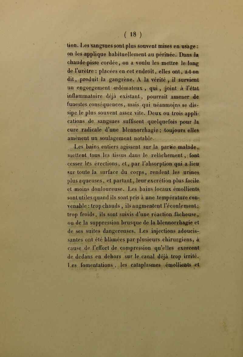 . ( >8 ) lion. Les sangsues sont plus souvent mises eut usage: on les applique habituellement au périnée. Dans la chaude-pisse cordée, on a voulu les mettre ledong de l’urètre : placées en cet endroit, elles ont, a-t-on dit, produit la gangrène. A la vérité , il survient un engorgement œdémateux , qui, joint à d’état inflammatoire déjà existant, pourrait amener de funestes conséquences, mais qui néanmoins se dis- sipe le plus souvent assez vite. Deux ou trois appli- cations de sangsues suffisent quelquefois pour la cure radicale d’une blennorrhagie ; toujours, elles amènent un soulagement notable. , Les bains entiers agissent sur la partâe malade , mettent tous les tissus dans le relâchement, . font cesser les érections, et, par l’absorption qui a lieu sur toute la surface du corps, rendent les urines plus aqueuses, et partant, leur excrétion plus facile et moins douloureuse. Les bains locaux émollients sontutiles quand ils sont pris à une température con- venable : trop chauds , ils augmentent l’écoulement; trop froids, ils sont suivis d’une réaction fâcheuse, ou de la suppression brusque de la blennorrhagie et de ses suites dangereuses. Les injections adoucis- santes ont été blâmées par plusieurs chirurgiens, à cause de l’effort de compression qu’elles exercent de dedans en dehors sur le canal déjà trop irrité. Les fomentations , les cataplasmes émollieiits et