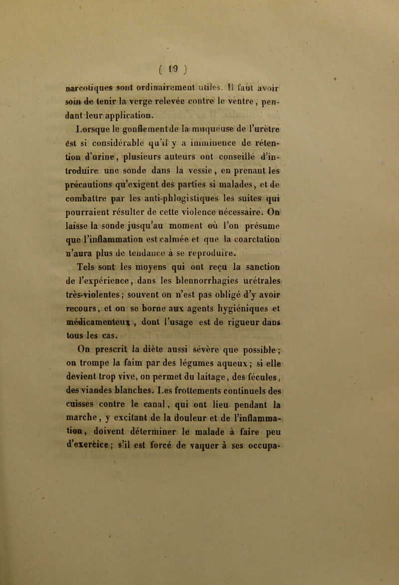 i <9 j parcoliques sont ordinairement utiles. Ti faut avoir soin de tenir la verge relevée contre le ventre, pen- dant leur application. Lorsque le gonflement de la muqueuse de l’urètre ést si considérable qu’il y a imminence de réten- tion d’urine, plusieurs auteurs ont conseillé d’in- troduire une sonde dans la vessie, en prenant les précautions qu’exigent des parties si malades, et de combattre par les anti-phlogistiques les suites qui pourraient résulter de cette violence nécessaire. On laisse la sonde jusqu’au moment où l’on présume que l’inflammation est calmée et que la coarctation n’aura plus de tendance à se reproduire. Tels sont les moyens qui ont reçu la sanction de l’expérience, dans les blennorrhagies urétrales très^violentes ; souvent on n’est pas obligé d’y avoir recours, et on se borne aux agents hygiéniques et médicamenteux , dont l’usage est de rigueur dans tous les cas. On prescrit la diète aussi sévère que possible ; on trompe la faim par des légumes aqueux ; si elle devient trop vive, on permet du laitage, des fécules, des viandes blanches. Les frottements continuels des caisses contre le canal, qui ont lieu pendant la marche, y excitant de la douleur et de l’inflamma- tion, doivent déterminer le malade à faire peu d’exerèice ; s’il est forcé de vaquer à ses occupa-