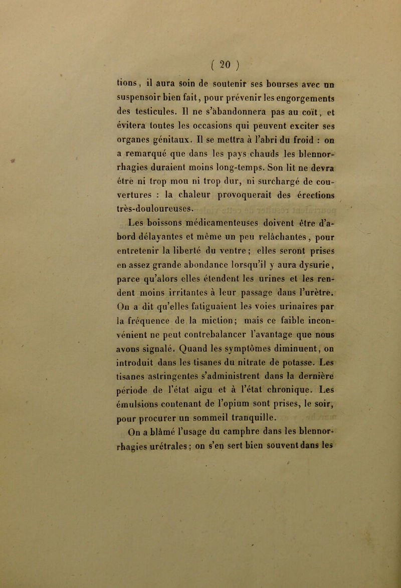 lions, il aura soin de soutenir ses bourses avec un suspensoir bien fait, pour prévenir les engorgements des testicules. Il ne s’abandonnera pas au coït, et évitera toutes les occasions qui peuvent exciter ses organes génitaux. Il se mettra à l’abri du froid : on a remarqué que dans les pays chauds les blennor- rhagies duraient moins long-temps. Son lit ne devra être ni trop mou ni trop dur, ni surchargé de cou- vertures : la chaleur provoquerait des érections très-douloureuses. Les boissons médicamenteuses doivent être d’a- bord délayantes et même un peu relâchantes, pour entretenir la liberté du ventre; elles seront prises en assez grande abondance lorsqu’il y aura dysurie, parce qu’alors elles étendent les urines et les ren- dent moins irritantes à leur passage dans l’urètre. On a dit qu’elles fatiguaient les voies urinaires par la fréquence de la miction; mais ce faible incon- vénient ne peut contrebalancer l’avantage que nous avons signalé. Quand les symptômes diminuent, on introduit dans les tisanes du nitrate de potasse. Les tisanes astringentes s’administrent dans la dernière période de l’état aigu et à l’état chronique. Les émulsions contenant de l’opium sont prises, le soir, pour procurer un sommeil tranquille. On a blâmé l’usage du camphre dans les blennor- rhagies urétrales; on s’en sert bien souvent dans les