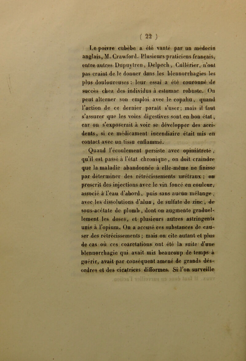 Le poivre cubèbe a été vanté par un médecin anglais, M. Crawford. Plusieurs praticiens français, entre autres Dupuytren , Delpech , Cullérier,- n’ont pas<craint de le donner dans les blennorrhagies les plus douloureuses : leur essai a été couronné de succès^ chez des individus à estomac robuste. On peut alterner son emploi avec le copahu, quand l’action de ce dernier paraît s’user; mais il faut s’assurer que les voies digestives sont en bon état, car on s’exposerait à voir se développer des acci- dents, si ce médicament incendiaire était mis en contact avec un tissu enflammé. Quand l’écoulement persiste avec opiniâtreté , qu’il est passé à l’état chronique, on doit craindre que la maladie abandonnée à elle-même ne finisse par déterminer des rétrécissements urétraux ; on prescrit des injections avec le vin foncé en couleur, associé à l’eau d’abord,/ puis sans aucun mélange , avec les dissolutions d’aJun , de sulfate de zinc , de sous-acétate de plomb , dont on augmente graduel- lement les doses, et plusieurs autres astringents unis à l’opium. On a accusé ces substances de cau- ser des rétrécissements ; mais on cite autant et plus de cas où ces coarctations ont été la suite d’une blennorrhagie qui avait mis beaucoup de temps à guérir, avait par conséquent amené de grands dés- ordres et des cicatrices diflormea. Si Lon surveille