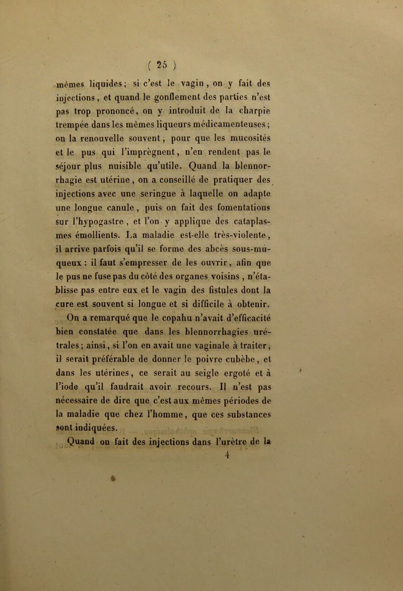 .mêmes liquides; si c’est le vagin , on y fait des injections, et quand le gonflement des parties n’est pas trop prononcé, on y introduit de la charpie trempée dans les mêmes liqueurs médicamenteuses ; on la renouvelle souvent, pour que les mucosités et le pus qui l’imprègnent, n’en rendent pas le séjour plus nuisible qu’utile. Quand la blennor- rhagie est utérine, on a conseillé de pratiquer des injections avec une seringue à laquelle on adapte une longue canule, puis on fait des fomentations sur l’hypogastre , et l’on y applique des cataplas- mes émollients. La maladie est-elle très-violente, il arrive parfois qu’il se forme des abcès sous-mù- queux : il faut s’empresser de les ouvrir, afin que le pus ne fuse pas du côté des organes voisins , n’éta- blisse pas entre eux et le vagin des fistules dont la cure est souvent si longue et si difficile à obtenir. On a remarqué que le copabu n’avait d’efficacité bien constatée que dans les blennorrhagies uré- trales ; ainsi, si l’on en avait une vaginale à traiter , il serait préférable de donner le poivre cubèbe, et dans les utérines, ce serait au seigle ergoté et à l’iode qu’il faudrait avoir recours. Il n’est pas nécessaire de dire que c’est aux mêmes périodes de la maladie que chez l’homme, que ces substances sont indiquées. Quand on fait des injections dans l’urètre de la I • 4 %