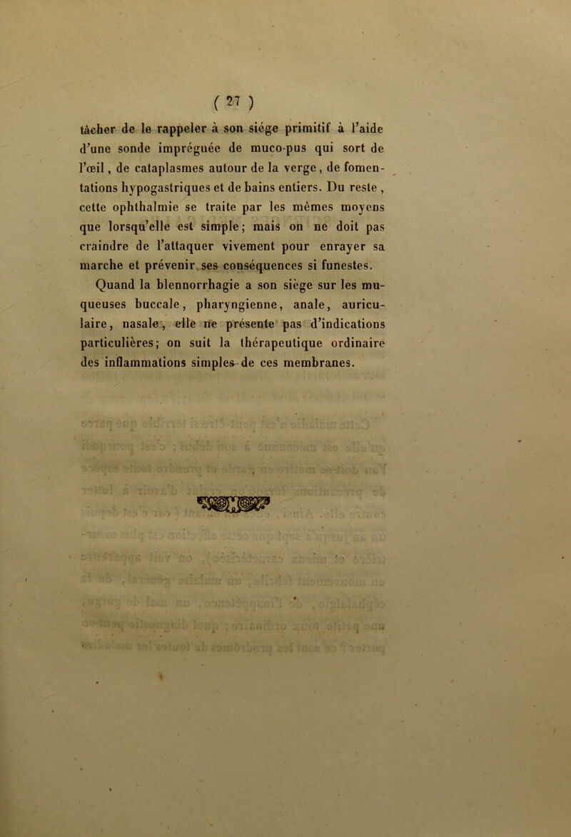 tâcher de le rappeler à son siège primitif à l’aide d’une sonde imprégnée de muco-pus qui sort de l’oeil, de cataplasmes autour de la verge, de fomen- tations liypogastriqnes et de bains entiers. Du reste , cette ophthalmie se traite par les mêmes moyens que lorsqu’elle est simple; mais on ne doit pas craindre de l’attaquer vivement pour enrayer sa marche et prévenir.ses conséquences si funestes. Quand la blennorrhagie a son siège sur les mu- queuses buccale, pharyngienne, anale, auricu- laire, nasale , elle ne présente-pas d’indications particulières; on suit la thérapeutique ordinaire des inflammations simples de ces membranes.