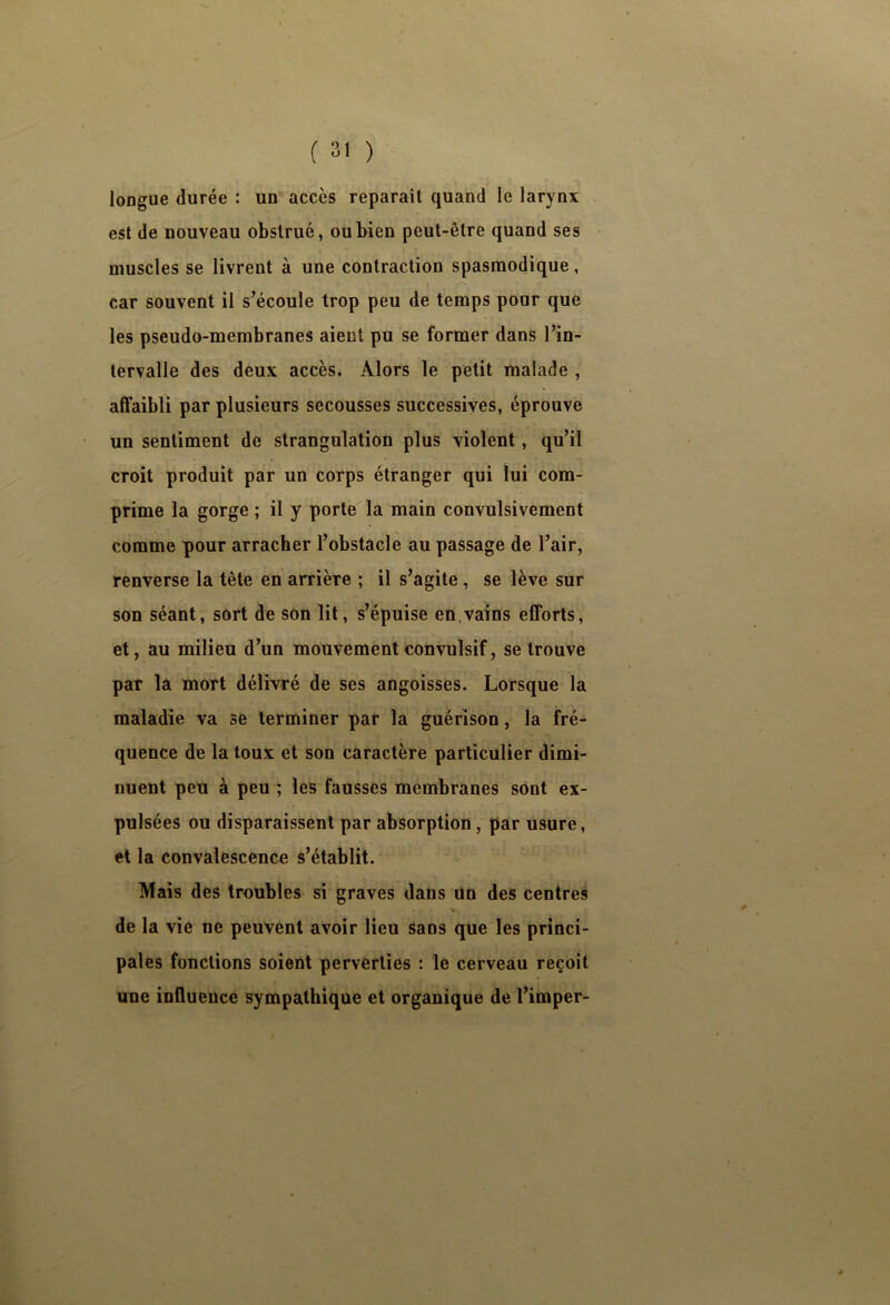 longue durée : un accès reparaît quand le larynx est de nouveau obstrué, ou bien peut-être quand ses muscles se livrent à une contraction spasmodique, car souvent il s’écoule trop peu de temps pour que les pseudo-membranes aient pu se former dans l’in- tervalle des deux accès. Alors le petit malade , affaibli par plusieurs secousses successives, éprouve un sentiment de strangulation plus violent, qu’il croit produit par un corps étranger qui lui com- prime la gorge ; il y porte la main convulsivement comme pour arracher l’obstacle au passage de l’air, renverse la tête en arrière ; il s’agite , se lève sur son séant, sort de son lit, s’épuise en.vains efforts, et, au milieu d’un mouvement convulsif, se trouve par la mort délivré de ses angoisses. Lorsque la maladie va se terminer par la guérison, la fré- quence de la toux et son caractère particulier dimi- nuent peu à peu ; les fausses membranes sont ex- pulsées ou disparaissent par absorption, par usure, et la convalescence s’établit. Mais des troubles si graves dans un des centres % de la vie ne peuvent avoir lieu sans qUe les princi- pales fonctions soient perverties : le cerveau reçoit une influence sympathique et organique de l’imper-