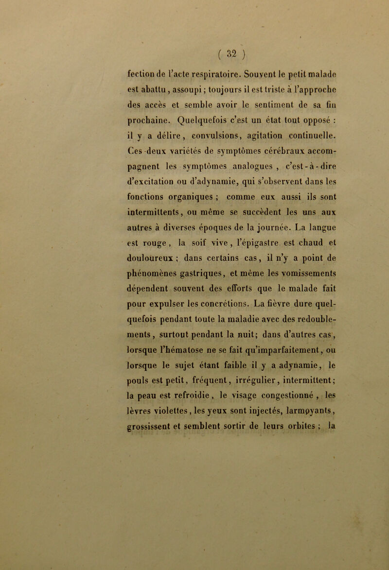 feclion de Pacte respiratoire. Souvent le petit malade est abattu , assoupi ; toujours il est triste à l’approche des accès et semble avoir le sentiment de sa fin prochaine. Quelquefois c’est un état tout opposé : il y a délire, convulsions, agitation continuelle. Ces deux variétés de symptômes cérébraux accom- pagnent les symptômes analogues, c’est-à-dire d’excitation ou d’adynamie, qui s’observent dans les fonctions organiques ; comme eux aussi ils sont intermittents, ou même se succèdent les uns aux autres à diverses époques de la journée. La langue est rouge , la soif vive, l’épigastre est chaud et douloureux ; dans certains cas, il n’y a point de phénomènes gastriques, et même les vomissements dépendent souvent des efforts que le malade fait pour expulser les concrétions. La fièvre dure quel- quefois pendant toute la maladie avec des redouble- ments, surtout pendant la nuit; dans d’autres cas', lorsque l’hématose ne se fait qu’imparfaitement, ou lorsque le sujet étant faible il y a adynamie, le pouls est petit, fréquent, irrégulier, intermittent; la peau est refroidie, le visage congestionné , les lèvres violettes, les yeux sont injectés, larmpyants, grossissent et semblent sortir de leurs orbites ; la