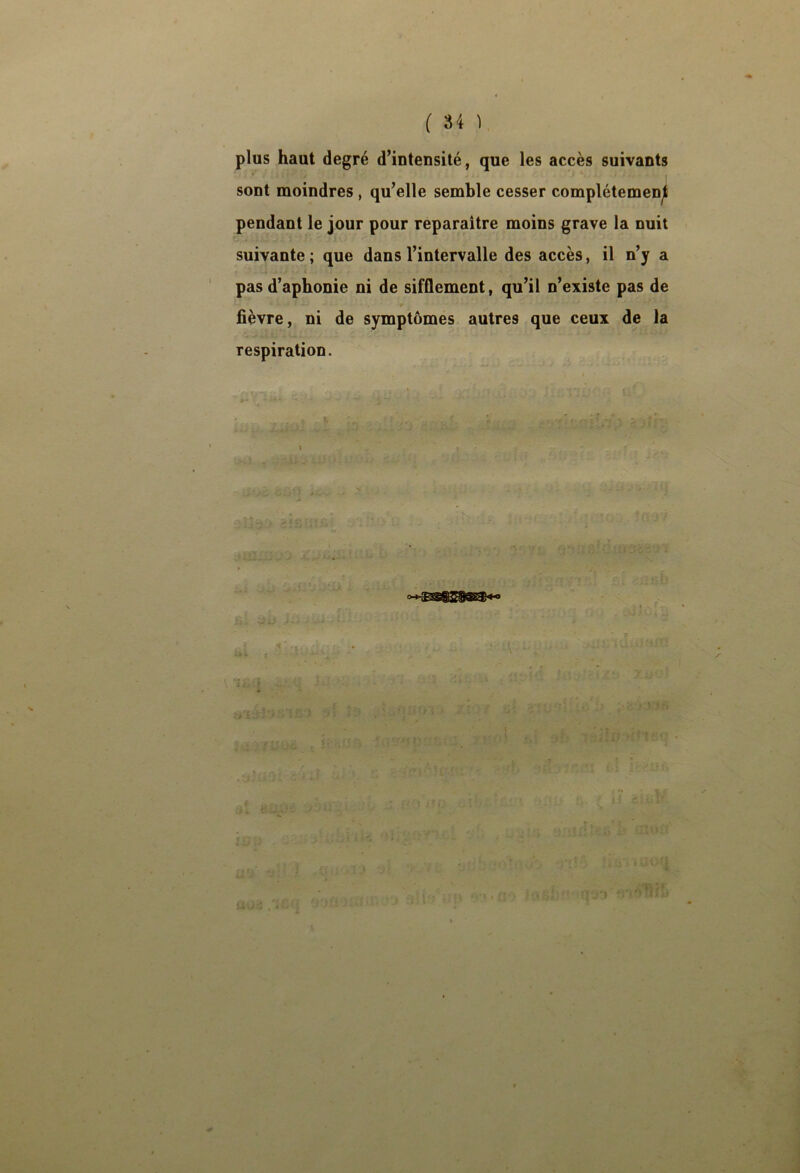 plus haut degré d’intensité, que les accès suivants » I sont moindres , qu’elle semble cesser complétemenjl pendant le jour pour reparaître moins grave la nuit suivante; que dans l’intervalle des accès, il n’y a pas d’aphonie ni de sifflement, qu’il n’existe pas de flèvre, ni de symptômes autres que ceux de la respiration. t >