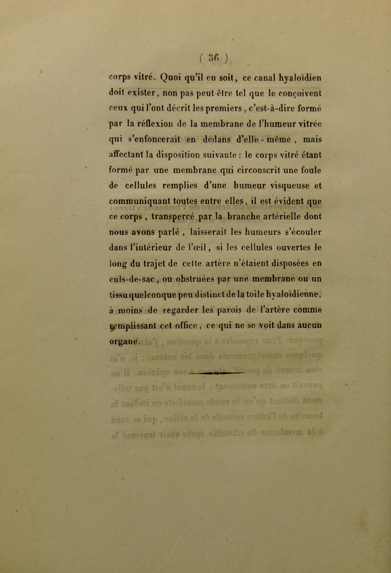 « corps vitré. Quoi qu’il en soit, ce canal hyaloïdien doit exister, non pas peut être tel que le conçoivent ceux qui Font décrit les premiers , c’est-à-dire formé par la réflexion de la membrane de l’humeur vitrée qui s’enfoncerait en dedans d’elle - même , mais affectant la disposition suivante : le corps vitré étant formé par une membrane qui circonscrit une foule de cellules remplies d’une humeur visqueuse et / communiquant toutes entre elles, il est évident que ce corps , transpercé par la branche artérielle dont nous avons parlé , laisserait les humeurs s’écouler dans l’intérieur de l’œil, si les cellules ouvertes le long du trajet de cette artère n’étaient disposées en culs-de-sac, ou obstruées par une membrane ou un tissu quelconque peu distinct de la toile hyaloïdienne, à moins de regarder les parois de l’artère comme i^mplissant cet office , ce qui ne se voit dans aucun organe.