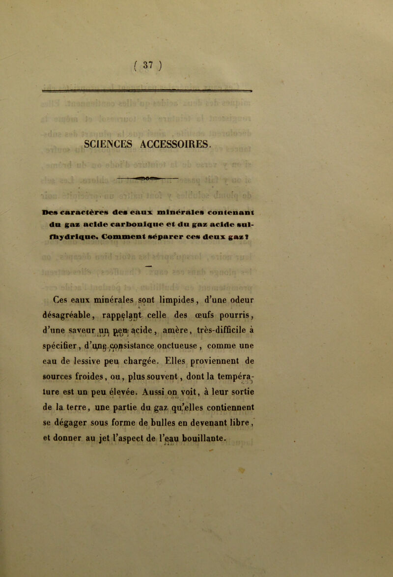 ■ i ; SCIEJNGES ACCESSOIRES. Des caractères des eaax minérales contenant da §^as acide carbonique et du acide snl- fbydrlque* Comment séparer ces deux gax 1 Ces eaux minérales sont limpides, d’une odeur À. désagréable, rappçlapt celle des œufs pourris, d’une saveur ,uj^ jiejn! acide, amère, très-difficile à spécifier, d’u^g.c^jDsistance onctueuse , comme une eau de lessive peu chargée. Elles proviennent de i ' sources froides, ou, plus souvent, dont la tempéra- ture est un peu élevée. Aussi on voit, à leur sortie \ J de la terre, une partie du gaz qu,’elles contiennent se dégager sous forme de bulles en devenant libre et donner au jet l’aspect de l’eau bouillante.