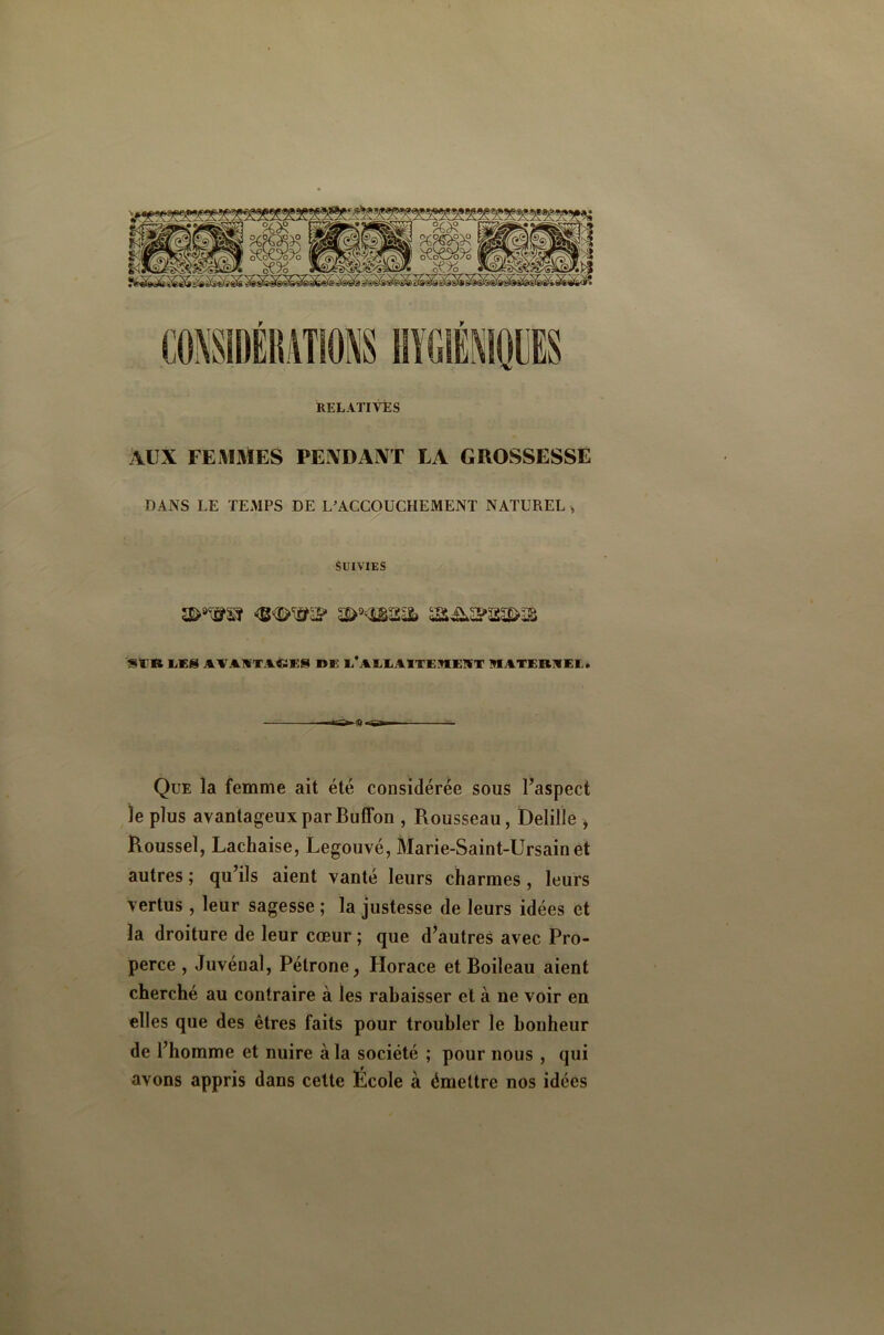 RELATlVÉS AUX FE VIMES PEXDAXT LA GROSSESSE DANS LE TEMPS DE L^ACCOUCHEMENT NATUREL ^ Suivies SUR liCS AVAWTAéiES DE E*AEEA1TE9IE!VT 9IATER1VEL» Que la femme ait été considérée sous Taspect le plus avantageux par Buffon , Rousseau, Delille , Roussel, Lachaise, Legouvé, Marie-Saint-Ursainet autres ; qu’ils aient vanté leurs charmes, leurs vertus , leur sagesse ; la justesse de leurs idées et la droiture de leur cœur ; que d^autres avec Pro- perce , Juvénal, Pétrone^ Horace et Boileau aient cherché au contraire à les rabaisser et à ne voir en elles que des êtres faits pour troubler le bonheur de l’homme et nuire à la société ; pour nous, qui avons appris dans cette École à émettre nos idées