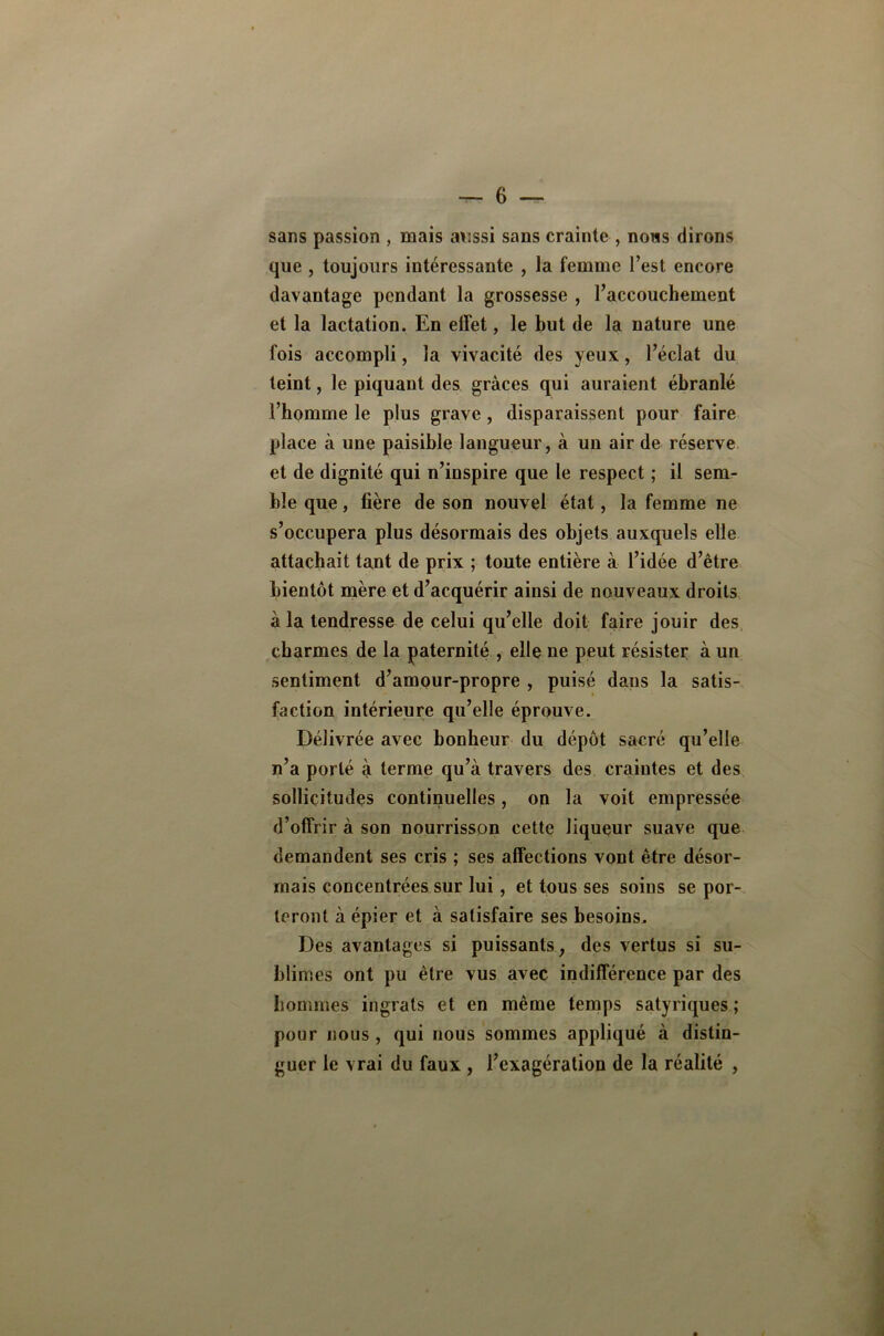 sans passion , naais aussi sans crainte , nous dirons que , toujours intéressante , la femme l’est encore davantage pendant la grossesse , l’accouchement et la lactation. En effet, le but de la nature une fois accompli, la vivacité des yeux, l’éclat du teint, le piquant des grâces qui auraient ébranlé l’homme le plus grave, disparaissent pour faire place à une paisible laugueur, à un air de réserve et de dignité qui n’inspire que le respect ; il sem- ble que, tière de son nouvel état, la femme ne s’occupera plus désormais des objets auxquels elle attachait tant de prix ; toute entière à l’idée d’être bientôt mère et d’acquérir ainsi de nouveaux droits à la tendresse de celui qu’elle doit faire jouir des charmes de la paternité , elle ne peut résister à un sentiment d’amour-propre , puisé dans la satis- faction intérieure qu’elle éprouve. Délivrée avec bonheur du dépôt sa^ré qu’elle n’a porté à terme qu’à travers des craintes et des sollicitudes continuelles, on la voit empressée d’offrir à son nourrisson cette liqueur suave que demandent ses cris ; ses affections vont être désor- mais concentrées sur lui, et tous ses soins se por- teront à épier et à satisfaire ses besoins. Des avantages si puissants, des vertus si su- blimes ont pu être vus avec indifférence par des hommes ingrats et en même temps satyriques ; pour nous, qui nous sommes appliqué à distin- guer le vrai du faux , l’exagération de la réalité ,