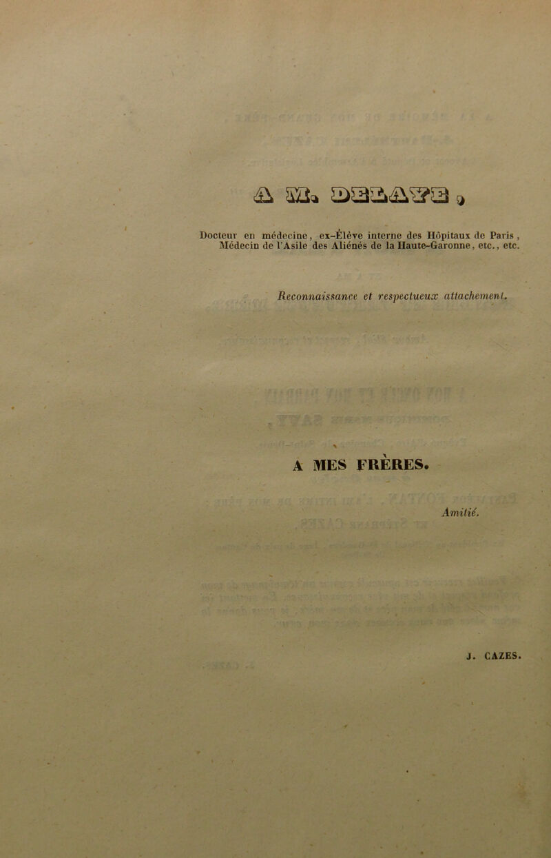 Docteur en médecine, ex-Élère interne des Hôpitaux de Paris , Médecin de l’Asile des Aliénés de la Haute-Garonne, etc,, etc. Reconnaissance et respectueux attachement. A MES FRERES. Amitié.