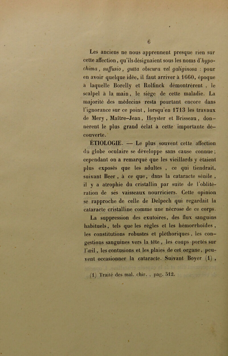 Les anciens ne nous apprennent presque rien sur cette affection, qu’ils désignaient sous les noms à'hypo- chima, suffmio, gutta obscur a vel galiginosa : pour en avoir quelque idée, il faut arriver à 1660, époque à laquelle Borelly et Rolfinck démontrèrent , le scalpel à la main, le siège de cette maladie. La majorité des médecins resta pourtant encore dans l’ignorance sur ce point, lorsqu’on 1713 les travaux de Mery , Maître-Jean, Heyster et Brisseau, don- nèrent le plus grand éclat à cette* importante dé- couverte. ÉTIOLOGIE. — Le plus souvent cette affection du globe oculaire se développe sans cause connue ; cependant on a remarqué que les vieillards y étaient plus exposés que les adultes , ce qui tiendrait, suivant Beer , à ce que, dans la cataracte sénile , il y a atrophie du cristallin par suite de l’oblité- ration de ses vaisseaux nourriciers. Cette opinion se rapproche de celle de Delpech qui regardait la cataracte cristalline comme une nécrose de ce corps, La suppression des exutoires, des flux sanguins habituels, tels que les règles et les hémorrhoïdes , les constitutions robustes et pléthoriques, les con- gestions sanguines vers la tête , les coups portés sur l’œil, les contusions et les plaies de cet organe, peu- vent occasionner la cataracte. Suivant Boyer (1) , (1) Traité des mal. chir. , pag. 512. \