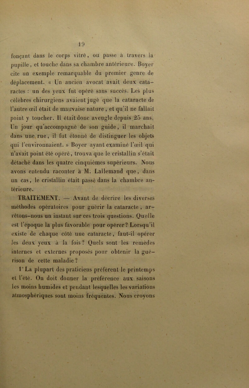 fonçant clans le corps vitré, ou passe à travers la pupille, et touche clans sa chambre antérieure. Boyer cite un exemple remarcjuable du premier genre de déplacement. « Un ancien avocat avait deux cata- ractes : un des yeux fut opéré sans succès. Les plus célèbres chirurgiens avaient jugé que la cataracte de l’autre œil était de mauvaise nature , et qu’il ne fallait - point y toucher. Il étaitdonc aveugle depuis 25 ans. Un jour qu’accompagné de son guide, il marchait dans une.rue, il fut étonné de distinguer les objets qui l’environnaient. » Boyer ayant examiné l’œil qui n’avait point été opéré, trouva que le cristallin s’était détaché dans les quatre cinquièmes supérieurs. Nous avons entendu raconter à M. Lallemand que, dans un cas, le cristallin était passé dans la chambre an- térieure. ' TRAITEMENT. — Avant de décrire les diverses -A* méthodes opératoires pour guérir la cataracte , ar- ÿy-' rêtons-nous un instant sur ces trois questions. Quelle est l’époque la plus favorable pour opérer? Lorsqu’il existe de chaque côté une cataracte, faut-il opérer , ^ les deux yeux à la fois? Quels sont les remèdes H internes et externes proposés pour obtenir la gué- rison de celte maladie? » U La plupart des praticiens préfèrent le printemps et l’été. On doit donner la préférence aux saisons les moins humides et pendant lesquelles les variations atmosphériques, sont moins fréquentes. Nous croyons