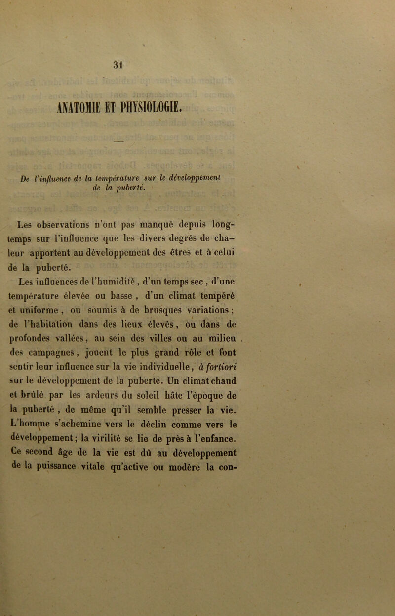 31 ANATOMIE ET PHYSIOLOGIE. - ./ De Vinfluence de la température sur le développement de la puberté. Les observations n’ont pas manqué depuis long- temps sur l’influence que les divers degrés de cha- leur apportent au développement des êtres et à celui de la puberté. Les influences de l’humidité , d’un temps sec, d’une température élevée ou basse , d’un climat tempéré et uniforme , ou soumis à de brusques variations ; I de rhabitation dans des lieux élevés, ou dans de profondes vallées, au sein des villes ou au milieu des campagnes, jouent le plus grand rôle et font sentir leur influence sur la vie individuelle, à fortiori / sur le développement de la puberté. Un climat chaud et brûlé par les ardeurs du soleil hâte l’époque de la puberté , de même qu’il semble presser la vie. L’homme s’achemine vers le déclin comme vers le développement; la virilité se lie de près à l’enfance. Ce second âge de la vie est dû au développement de la puissance vitale qu’active ou modère la con-