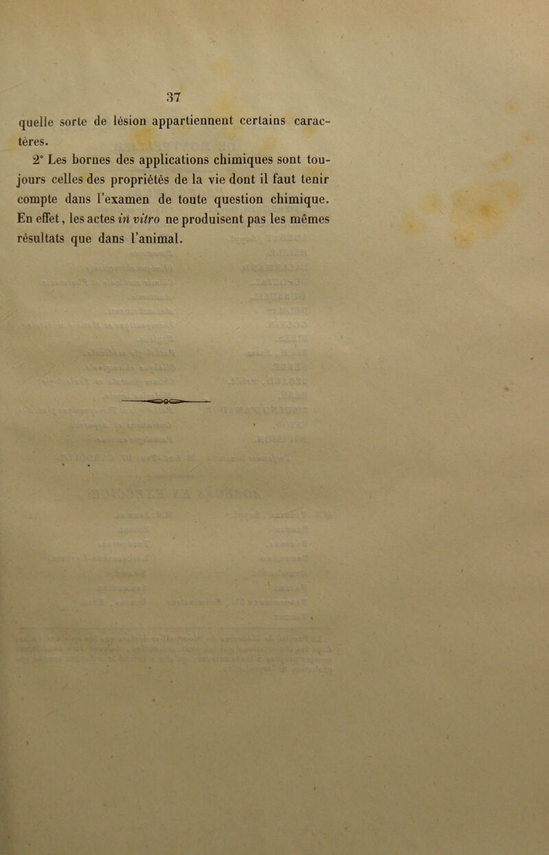 quelle sorte de lésion appartiennent certains carac- tères. 2 Les bornes des applications chimiques sont tou- jours celles des propriétés de la vie dont il faut tenir compte dans l’examen de toute question chimique. En effet, les actes in vitro ne produisent pas les mêmes résultats que dans l’animal.