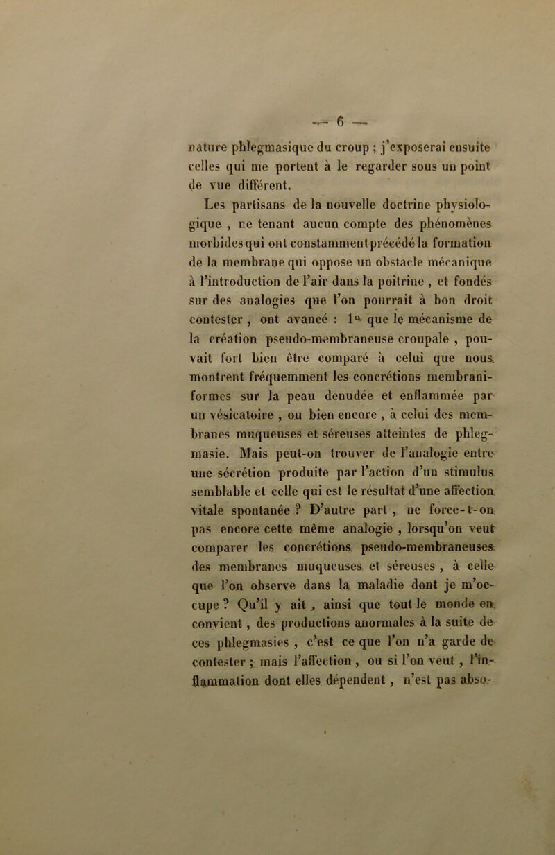 nature phlegmasique du croup ; j’exposerai ensuite celles qui me portent à le regarder sous un point de vue différent. Les partisans de la nouvelle doctrine physiolo- gique , ne tenant aucun compte des phénomènes morbides qui ont constammentprécédé la formation de la membrane qui oppose un obstacle mécanique à l’introduction de l’air dans la poitrine , et fondés sur des analogies que l’on pourrait à bon droit contester , ont avancé : 1° que le mécanisme de la création pseudo-membraneuse croupale , pou- vait fort bien être comparé à celui que noua montrent fréquemment les concrétions membrani- formes sur la peau denudée et enflammée par un vésicatoire , ou bien encore , à celui des mem- branes muqueuses et séreuses atteintes de phleg- masie. Mais peut-on trouver de l’analogie entre une sécrétion produite par l’action d’un stimulus semblable et celle qui est le résultat d’une affection vitale spontanée ? D’autre part , ne force-1-on pas encore cette même analogie , lorsqu’on veut comparer les concrétions pseudo-membraneuses des membranes muqueuses et séreuses , à celle que l’on observe dans la maladie dont je m’oc- cupe ? Qu’il y ait ^ ainsi que tout le monde en convient, des productions anormales à la suite de ces phlegmasies , c’est ce que l’on n’a garde de contester ; mais l’affection , ou si l’on veut , l’in- flammation dont elles dépendent, n’est pas abso- 0