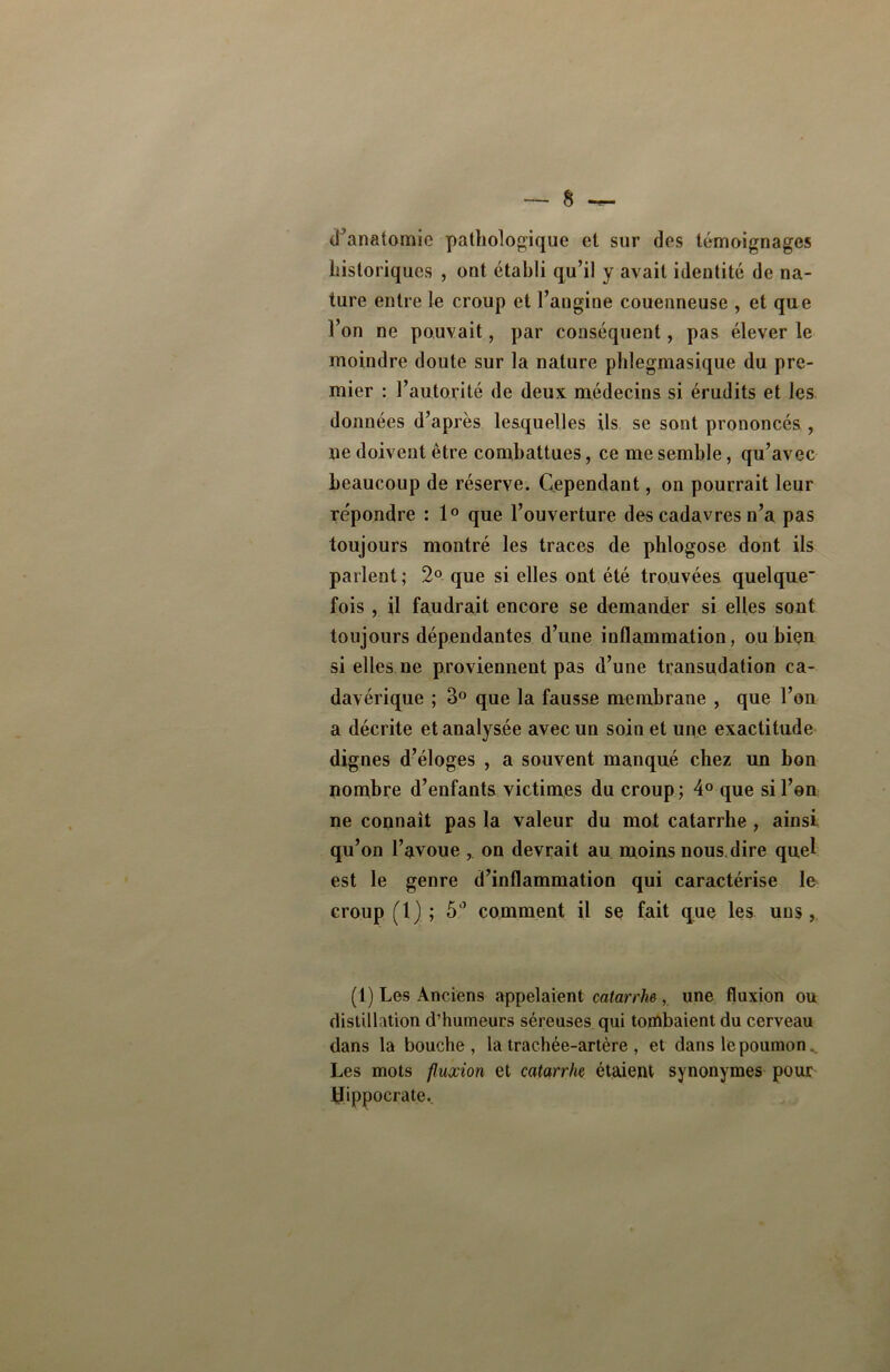 d'anatomie pathologique et sur des témoignages historiques , ont établi qu’il y avait identité de na- ture entre le croup et l’angine couenneuse , et que l’on ne pouvait, par conséquent, pas élever le moindre doute sur la nature phlegmasique du pre- mier : l’autorité de deux médecins si érudits et les données d’après lesquelles ils se sont prononcés , ne doivent être combattues, ce me semble, qu’avec beaucoup de réserve. Cependant, on pourrait leur répondre : 1° que l’ouverture des cadavres n’a pas toujours montré les traces de phlogose dont ils parlent ; 2° que si elles ont été trouvées quelque' fois , il faudrait encore se demander si elles sont toujours dépendantes d’une inflammation, ou bien si elles ne proviennent pas d’une transudation ca- davérique ; 3° que la fausse membrane , que l’on a décrite et analysée avec un soin et une exactitude dignes d’éloges , a souvent manqué chez un bon nombre d’enfants victimes du croup; 4° que si l’en ne connaît pas la valeur du mot catarrhe , ainsi qu’on l’avoue on devrait au moins nous dire quel est le genre d’inflammation qui caractérise le croup (1) ; 5° comment il se fait que les uns, (1) Les Anciens appelaient catarrhe, une fluxion ou distillation d’humeurs séreuses qui tombaient du cerveau dans la bouche, la trachée-artère , et dans le poumon Les mots fluxion et catarrhe étaient synonymes pour bhppocrate.