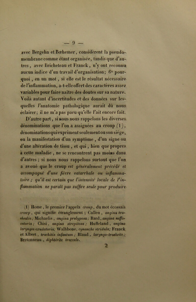 avec Bergehn et Bœhemer, considèrent la pseudo- membrane comme étant organisée, tandis que d’au-^ très , avec Bricheteau et Franck , n’y ont reconnu aucun indice d’un travail d’organisation ; 6° pour- quoi , en un mot, si elle est le résultat nécessaire de l’inflammation, a-t-elle offert des caractères assez variables pour faire naître des doutes sur sa naturec Voilà autant d’incertitudes et des données sur les- quelles l’anatomie pathologique aurait dû nous éclairer; il ne m’a pas paru qu’elle l’ait encore fait D’autre part, si nous nous rappelons les diverses dénominations que l’on a assignées au croup ( 1 ), dénominations qui expriment seulement ou son siège , ou la manifestation d’un symptôme , d’un signe ou d’une altération de tissu , et qui, bien que propres à cette maladie , ne se rencontrent pas moins dans d’autres ; si nous nous rappelons surtout que l’on a avoué que le croup est généralement précédé et accompagné d\me fièvre catarrhale ou inflamma- toire ; quJil est certain que l’intensité locale de i?in- flammation ne paraît pas suffire seule pour produire (1) Home , le premier l’appela croup, du mot écossais croup , qui signifie étranglement ; Cullen , angina ira- chmlis ; Michaelis , angina prolgposa ; Bard, angina suffor coloria ; Chisi, angina strepitosa ; Hufleland , angina laryngea eocudatoria; Walhbone, cynanche stridula; Franck, et Albert, trachitis infantum ; Blaud , laryngo-trachéite. ; Bretonneau ,. diphtérite traçcale.. 21