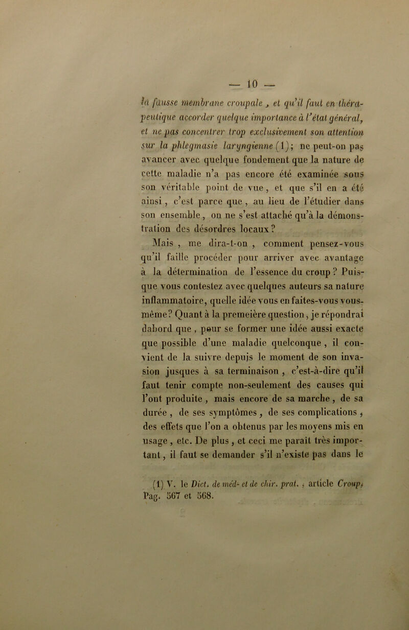 là fausse membrane croupale j et qu’il faut en théra- peutique accorder quelque importance à lJétal général, et ne pas concentrer trop exclusivement son attention sur la phlegmasie laryngienne ( 1); ne peut-on pa§ avancer avec quelque fondement que la nature de cette maladie n’a pas encore été examinée sous son véritable point de vue, et que s’il en a été ainsi, c’est parce que , au lieu de l’étudier dans son ensemble, on ne s’est attaché qu’à la démons- tration des désordres locaux? Mais , me dira-t-on , comment pensez-vous qu’il faille procéder pour arriver avec avantage à la détermination de l’essence du croup ? Puis- que vous contestez avec quelques auteurs sa nature inflammatoire, quelle idée vous en faites-vous vous- même? Quant à la premeière question, je répondrai dabord que , pour se former une idée aussi exacte que possible d’une maladie quelconque , il con- vient de la suivre depuis le moment de son inva- sion jusques à sa terminaison , c’est-à-dire qu’il faut tenir compte non-seulement des causes qui l’ont produite , mais encore de sa marche , de sa durée , de ses symptômes, de ses complications , des effets que l’on a obtenus par les moyens mis en usage , etc. De plus, et ceci me paraît très impor- tant , il faut se demander s’il n’existe pas dans le (1) V. le Dicti deméd-etdc chir. pral. , article Croup, Pag. 567 et 568.