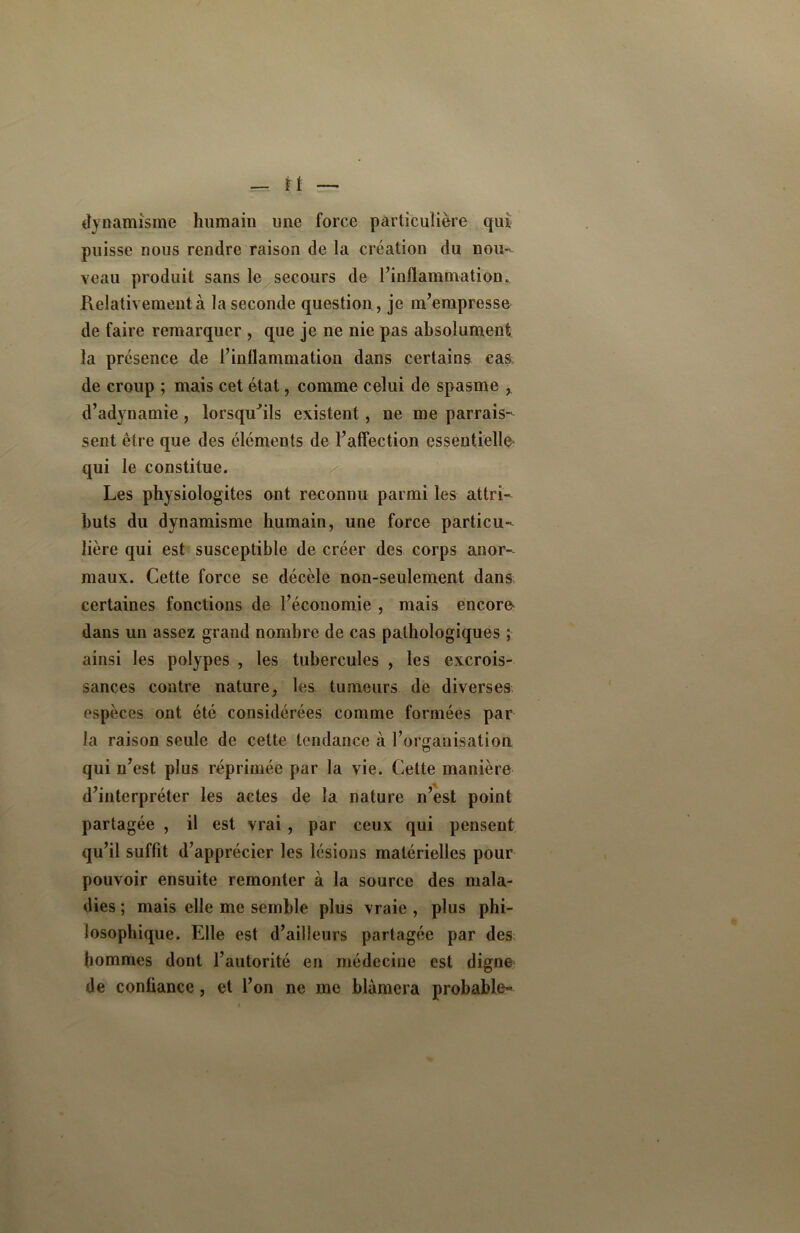 dynamisme humain une force particulière qui puisse nous rendre raison de la création du nou- veau produit sans le secours de l’inflammation. Relativement à la seconde question, je m’empresse de faire remarquer , que je ne nie pas absolument la présence de l’inflammation dans certains cas de croup ; mais cet état, comme celui de spasme , d’adynamie, lorsqu'ils existent, ne me parais- sent être que des éléments de l’affection essentielle qui le constitue. Les physiologitcs ont reconnu parmi les attri- buts du dynamisme humain, une force particu- lière qui est susceptible de créer des corps anor- maux. Cette force se décèle non-seulement dans certaines fonctions de l’économie , mais encore dans un assez grand nombre de cas pathologiques ; ainsi les polypes , les tubercules , les excrois- sances contre nature, les tumeurs de diverses espèces ont été considérées comme formées par la raison seule de celte tendance à l’organisation qui n’est plus réprimée par la vie. Celte manière d’interpréter les actes de la nature n’est point partagée , il est vrai, par ceux qui pensent qu’il suffit d’apprécier les lésions matérielles pour pouvoir ensuite remonter à la source des mala- dies ; mais elle me semble plus vraie , plus phi- losophique. Elle est d’ailleurs partagée par des hommes dont l’autorité en médecine est digne de confiance, et l’on ne me blâmera probable-