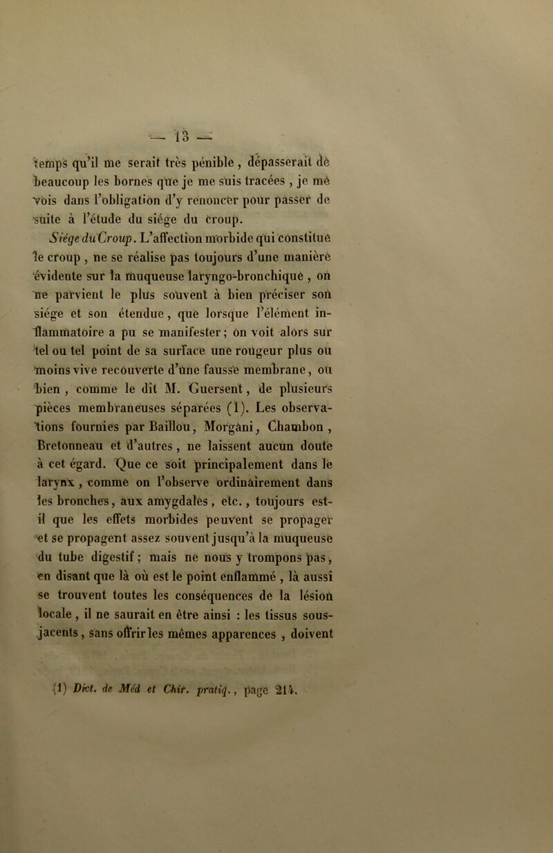 temps qu’il me serait très pénible , dépasserait dè beaucoup les bornes que je me suis tracées , je mè Vois dans l’obligation d’y renoncer pour passer de 'suite à l’étude du siège du croup. Siège diïCroup. L’affection morbide qui constitue le croup , ne se réalise pas toujours d’une manière évidente sur la muqueuse îatyngo-bronchiqué , on ne parvient le plus souvent à bien préciser son siège et son étendue, que lorsque l’élément in- Hammatoire a pu se manifester ; ôn voit alors sur iel ou tel point de sa surface une roügeur plus ou moins vive recouverte d’üne fausse membrane, ou bien , comme le dit M. Guersent, de plusieurs pièces membraneuses séparées (1). Les observa- tions fournies parBaiïlou, Morgàni, Chambon , Bretonneau et d’autres , ne laissent aucun doute à cet égard. Que ce soit principalement dans le larynx , comme on l’observe ordinairement dans les bronches, aux amygdales , etc., toujours est- il que les effets morbides peuvent se propaget et se propagent assez souvent jusqu’à la muqueuse du tube digestif ; mais ne nous y trompons pas, en disant que là où est le point enflammé , là aussi se trouvent toutes les conséquences de la lésion locale, il ne saurait en être ainsi : les tissus sous- jacents, sans offrir les mêmes apparences , doivent (1) Dkt. de Me'd et Chit. pratiq., page 214.