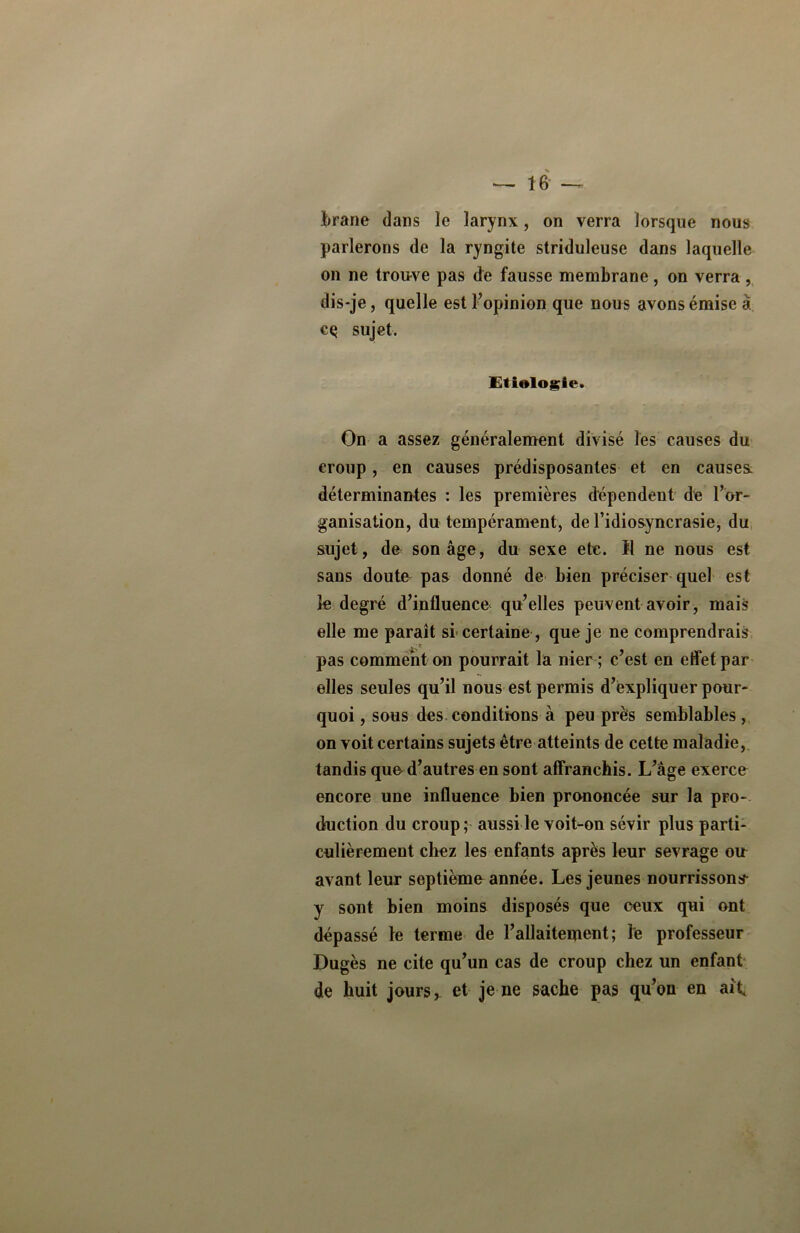 Jirane dans le larynx, on verra lorsque nous parlerons de la ryngite striduleuse dans laquelle on ne trouve pas de fausse membrane, on verra , dis-je, quelle est l’opinion que nous avons émise à cç sujet. Etiologie. On a assez généralement divisé les causes du croup, en causes prédisposantes et en causes, déterminantes : les premières dépendent de l’or- ganisation, du tempérament, de l’idiosyncrasie, du sujet, de son âge, du sexe etc. ïl ne nous est sans doute pas donné de bien préciser quel est Se degré d’influence qu’elles peuvent avoir, mais elle me paraît si certaine , que je ne comprendrais pas comment on pourrait la nier ; c’est en effet par elles seules qu’il nous est permis d’expliquer pour- quoi , sous des conditions à peu près semblables, on voit certains sujets être atteints de cette maladie, tandis que d’autres en sont affranchis. L’âge exerce encore une influence bien prononcée sur la pro- duction du croup; aussi le voit-on sévir plus parti- culièrement chez les enfants après leur sevrage ou avant leur septième année. Les jeunes nourrissons y sont bien moins disposés que ceux qui ont dépassé le terme de l’allaitement; le professeur Dugès ne cite qu’un cas de croup chez un enfant de huit jours, et je ne sache pas qu’on en ait.