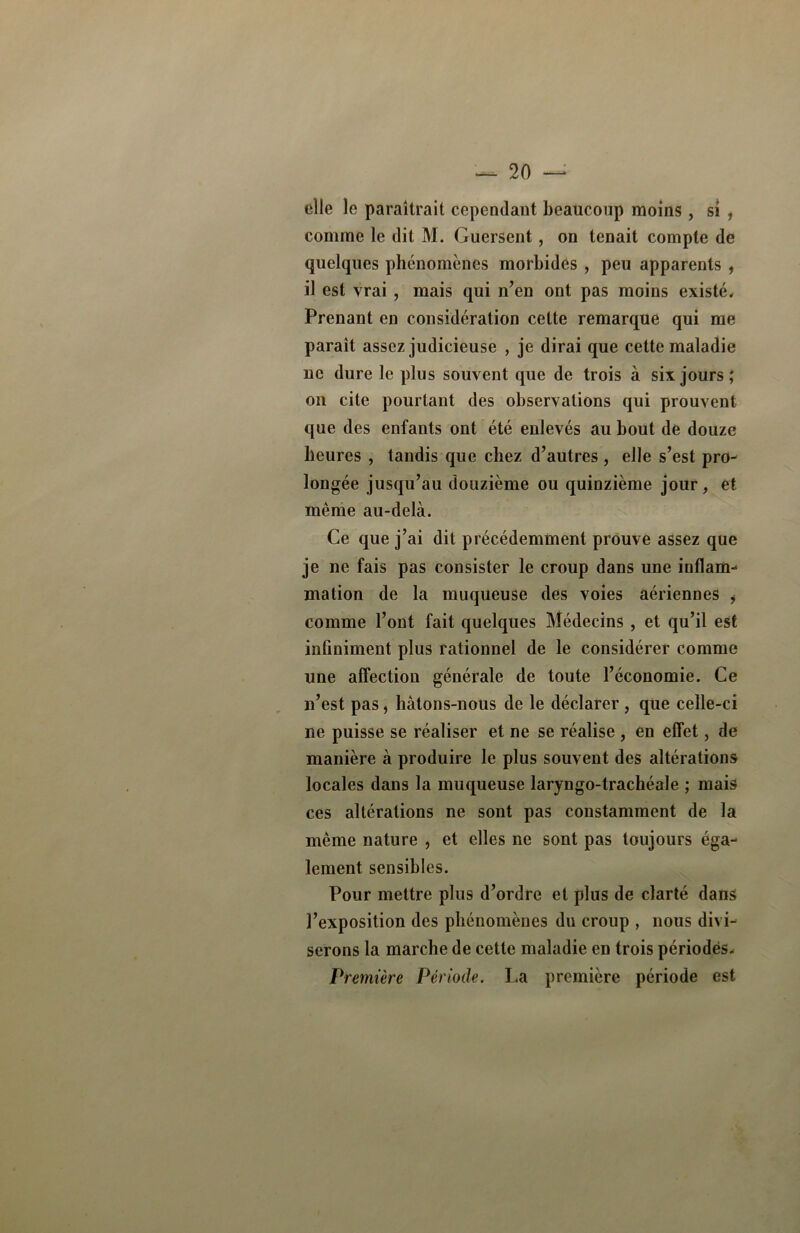 elle le paraîtrait cependant beaucoup moins, si , comme le dit M. Guersent, on tenait compte de quelques phénomènes morbides , peu apparents , il est vrai , mais qui n’en ont pas moins existé. Prenant en considération cette remarque qui me paraît assez judicieuse , je dirai que cette maladie ne dure le plus souvent que de trois à six jours; on cite pourtant des observations qui prouvent que des enfants ont été enlevés au bout de douze heures , tandis que chez d’autres , elle s’est pro- longée jusqu’au douzième ou quinzième jour, et même au-delà. Ce que j’ai dit précédemment prouve assez que je ne fais pas consister le croup dans une inflam- mation de la muqueuse des voies aériennes i comme l’ont fait quelques Médecins , et qu’il est infiniment plus rationnel de le considérer comme une affection générale de toute l’économie. Ce n’est pas, hâtons-nous de le déclarer , que celle-ci ne puisse se réaliser et ne se réalise , en effet, de manière à produire le plus souvent des altérations locales dans la muqueuse laryngo-trachéale ; mais ces altérations ne sont pas constamment de la même nature , et elles ne sont pas toujours éga- lement sensibles. Pour mettre plus d’ordre et plus de clarté dans l’exposition des phénomènes du croup , nous divi- serons la marche de cette maladie en trois périodes. Première Période. La première période est