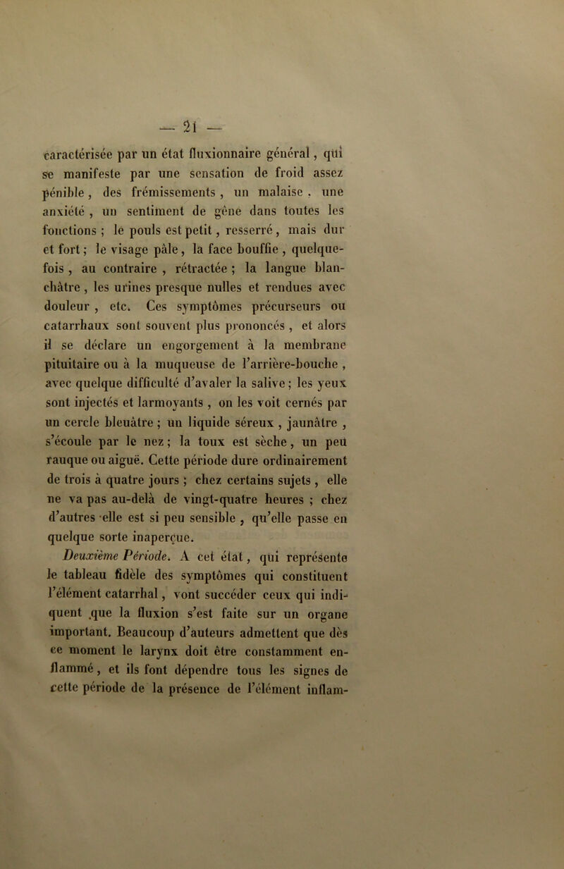 caractérisée par un état fluxionnaire général, qiti se manifeste par une sensation (le froid assez pénible, des frémissements , un malaise . une anxiété , un sentiment de gêne dans toutes les fonctions ; le pouls est petit, resserré, mais dur et fort ; le visage pale, la face bouffie , quelque- fois , au contraire , rétractée ; la langue blan- châtre , les urines presque nulles et rendues avec douleur , etc» Ces symptômes précurseurs ou catarrhaux sont souvent plus prononcés , et alors il se déclare un engorgement à la membrane pituitaire ou à la muqueuse de Carrière-bouche , avec quelque difficulté d’avaler la salive ; les yeux sont injectés et larmoyants , on les voit cernés par un cercle bleuâtre ; un liquide séreux , jaunâtre , s’écoule par le nez ; la toux est sèche, un peil rauque ou aiguë. Cette période dure ordinairement de trois â quatre jours ; chez certains sujets , elle ne va pas au-delà de vingt-quatre heures ; chez d’autres elle est si peu sensible , qu’elle passe en quelque sorte inaperçue. Deuxième Période. A cet état, qui représente Je tableau fidèle des symptômes qui constituent l’élément catarrhal, vont succéder ceux qui indC quent que la fluxion s’est faite sur un organe important. Beaucoup d’auteurs admettent que dès ce moment le larynx doit être constamment en- flammé , et ils font dépendre tous les signes de cette période de la présence de l’élément inllam-