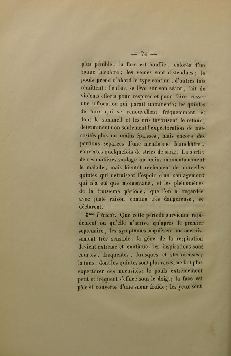 — n plus pénible; la face est bouffie, colorée d’un rouge bleuâtre ; les veines sont distendues ; le pouls prend d’abord le type continu , d’autres fois rémittent ; l’enfant se lève sur son séant, fait de violents efforts pour respirer et pour faire cesser une suffocation qui paraît imminente; les quintes de toux qui se renouvellent fréquemment et dont le sommeil et les cris favorisent le retour, déterminent non-seulement l’expectoration de mu- cosités plus ou moins épaisses, mais encore des portions séparées d’une membrane blanchâtre , couvertes quelquefois de stries de sang. La sortie de ces matières soulage au moins momentanément le malade ; mais bientôt reviennent de nouvelles quintes qui détruisent l’espoir d’un soulagement qui n’a été que momentanéet les phénomènes de la troisième période, que l’on a regardée avec juste raison comme très dangereuse, se déclarent. 3me Période. Que cette période survienne rapi- dement ou qu’elle n’arrive qu’après le premier septénaire , les symptômes acquièrent un accrois- sement très sensible ; la gène de la respiration devient extrême et continue ; les inspirations sont courtes , fréquentes , brusques et stertoreuses ; la toux, dont les quintes sont plus rares, ne fait plus expectorer des mucosités; le pouls extrêmement petit et fréquent s’efface sous le doigt; la face est pale et couverte d’une sueur froide ; les yeux sont