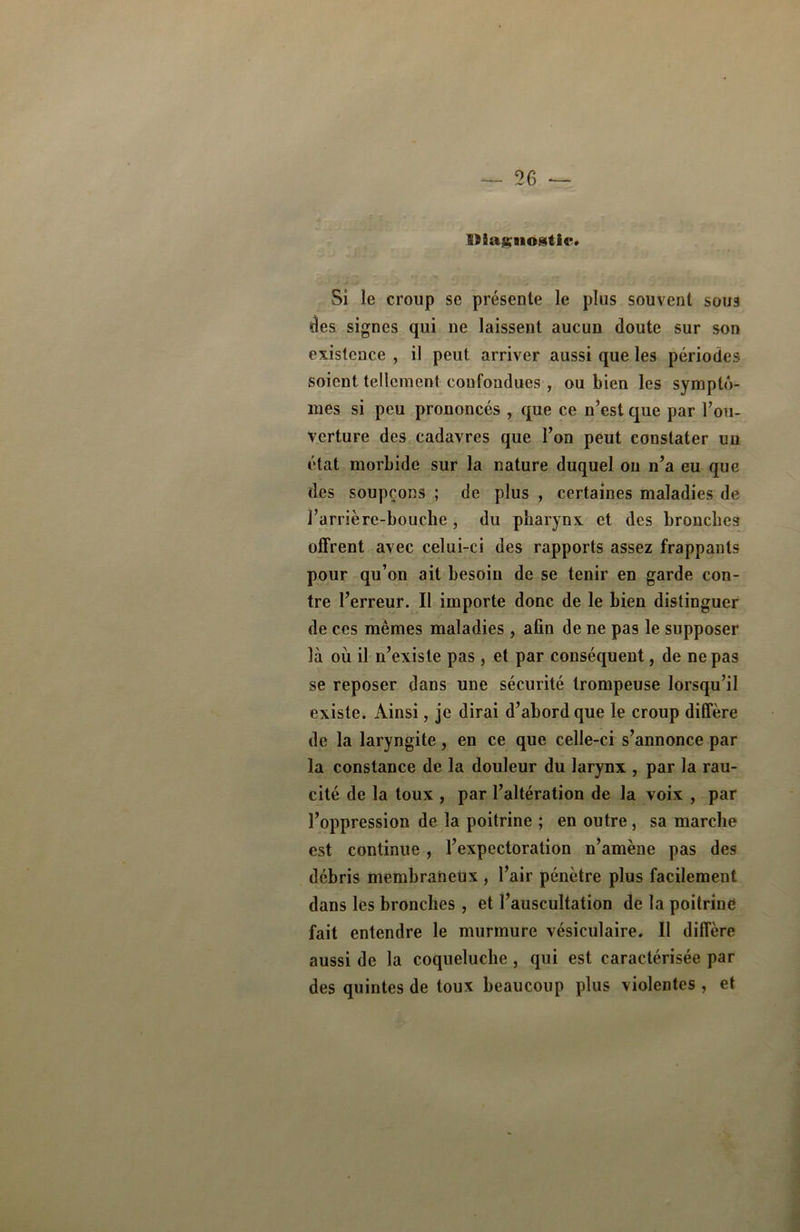 Dîa&nostlî*. Si le croup se présente le plus souvent sous des signes qui ne laissent aucun doute sur son existence , il peut arriver aussi que les périodes soient tellement confondues, ou bien les symptô- mes si peu prononcés , que ce n’est que par l’ou- verture des cadavres que l’on peut constater un état morbide sur la nature duquel ou n’a eu que des soupçons ; de plus , certaines maladies de l’arrière-bouche, du pharynx et des bronches offrent avec celui-ci des rapports assez frappants pour qu’on ait besoin de se tenir en garde con- tre l’erreur. Il importe donc de le bien distinguer de ces mêmes maladies, afin de ne pas le supposer là où il n’existe pas, et par conséquent, de ne pas se reposer dans une sécurité trompeuse lorsqu’il existe. Ainsi, je dirai d’abord que le croup diffère de la laryngite, en ce que celle-ci s’annonce par la constance de la douleur du larynx , par la rau- cité de la toux , par l’altération de la voix , par l’oppression de la poitrine ; en outre, sa marche est continue, l’expectoration n’amène pas des débris membraneux , l’air pénètre plus facilement dans les bronches , et l’auscultation de la poitrine fait entendre le murmure vésiculaire. Il diffère aussi de la coqueluche , qui est caractérisée par des quintes de toux beaucoup plus violentes , et