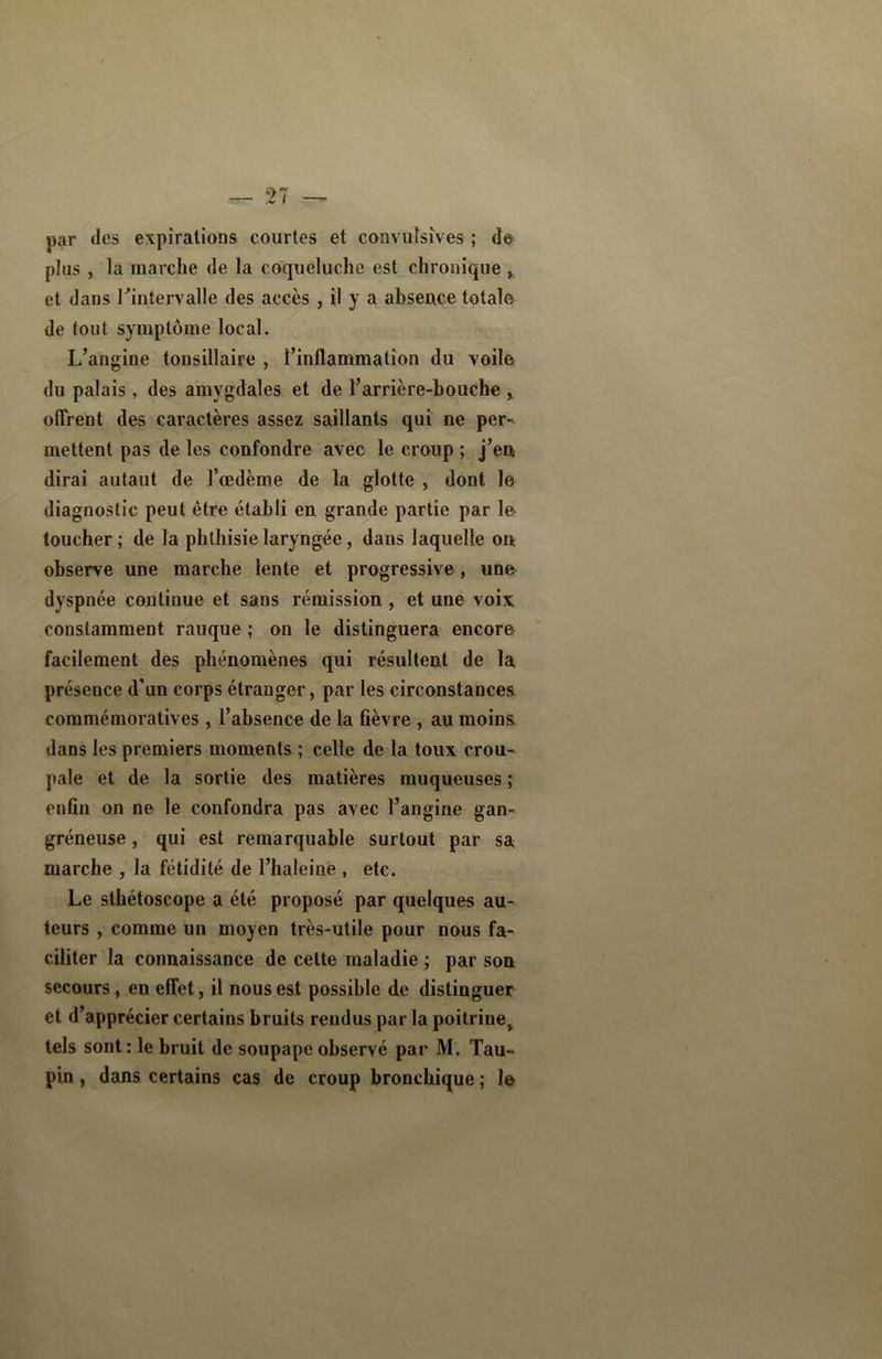 par des expirations courtes et convulsives ; de plus , la marche de la coqueluche est chronique , et dans l'intervalle des accès , il y a absence totale de tout symptôme local. L’angine tonsillaire , l’inflammation du voile du palais, des amygdales et de l’arrière-bouche x offrent des caractères assez saillants qui ne per- mettent pas de les confondre avec le croup ; j’en dirai autaut de l’œdème de la glotte , dont le diagnostic peut être établi en grande partie par le toucher; de la phthisie laryngée, dans laquelle on observe une marche lente et progressive, une dyspnée continue et sans rémission , et une voix constamment rauque ; on le distinguera encore facilement des phénomènes qui résultent de la présence d’un corps étranger, par les circonstances commémoratives, l’absence de la fièvre , au moins dans les premiers moments ; celle de la toux crou- pale et de la sortie des matières muqueuses ; enfin on ne le confondra pas avec l’angine gan- gréneuse , qui est remarquable surtout par sa marche , la fétidité de l’haleine , etc. Le sthétoscope a été proposé par quelques au- teurs , comme un moyen très-utile pour nous fa- ciliter la connaissance de cette maladie ; par son secours, en effet, il nous est possible de distinguer et d’apprécier certains bruits rendus par la poitrine, tels sont: le bruit de soupape observé par M. Tau- pin , dans certains cas de croup bronchique ; le