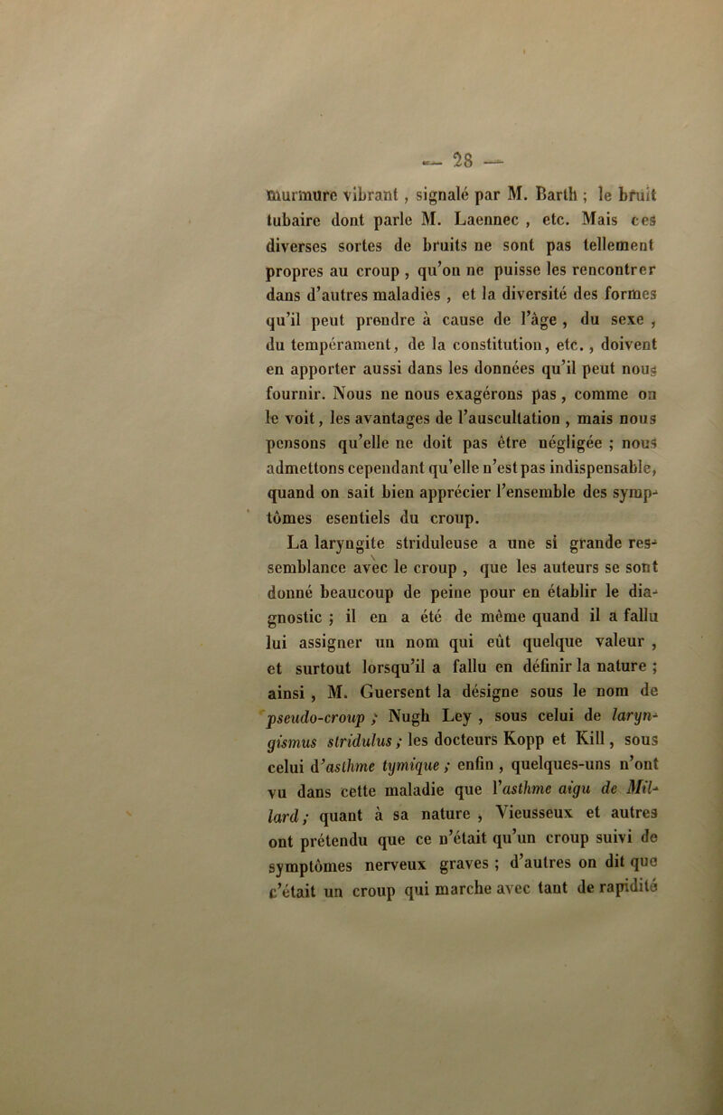 murmure vibrant, signalé par M. Barth ; le bruit tubaire dont parle M. Laennec , etc. Mais ces diverses sortes de bruits ne sont pas tellement propres au croup , qu’on ne puisse les rencontrer dans d’autres maladies , et la diversité des formes qu’il peut prendre à cause de l’âge , du sexe , du tempérament, de la constitution, etc. , doivent en apporter aussi dans les données qu’il peut nous fournir. Nous ne nous exagérons pas, comme on le voit, les avantages de l’auscultation , mais nous pensons qu’elle ne doit pas être négligée ; nous admettons cependant qu’elle n’est pas indispensable, quand on sait bien apprécier l’ensemble des symp^ tomes esentiels du croup. La laryngite striduleuse a une si grande res- semblance avec le croup , que les auteurs se sont donné beaucoup de peine pour en établir le dia- gnostic ; il en a été de même quand il a fallu lui assigner un nom qui eût quelque valeur , et surtout lorsqu’il a fallu en définir la nature ; ainsi , M. Guersent la désigne sous le nom de pseudo-croup ; Nugb Ley , sous celui de larynx gismus stridulus ; les docteurs Kopp et Kill, sous celui d’asthme tymique ; enfin , quelques-uns n’ont vu dans cette maladie que Yasthme aigu de Mil* lard ; quant à sa nature > Yieusseux et autres ont prétendu que ce n’était qu’un croup suivi de symptômes nerveux graves ; d’autres on dit que c’était un croup qui marche avec tant de rapidité