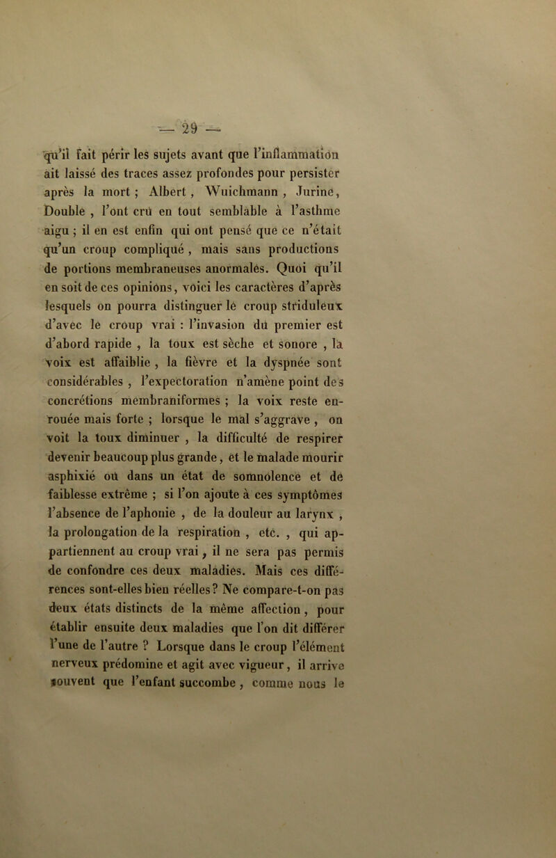 qu’il Fait périr les sujets avant que l’inflammation ait laissé des traces assez profondes pour persister après la mort ; Albert , Wuichmann , JurinC, Double , l’ont cru en tout semblable à l’asthme aigu ; il en est enfin qui ont pensé que ce n’était qu’un croup compliqué , mais sans productions de portions membraneuses anormales. Quoi qu’il en soit de ces opinions, voici les caractères d’après lesquels on pourra distinguer lé croup striduleux d’avec le croup vrai : l’invasion dil premier est d’abord rapide , la toux est sèche et sonore , la voix est affaiblie , la fièvre et la dyspnée sont considérables , l’expectoration n’amène point des concrétions membraniformes ; la voix reste en- rouée mais forte ; lorsque le mal s’aggrave , on voit la toux diminuer , la difficulté de respirer devenir beaucoup plus grande, et le malade mourir asphixié oii dans un état de somnolence et dé faiblesse extrême ; si l’on ajoute à ces symptômes l’absence de l’aphonie , de la douleur au larynx , la prolongation de la respiration , etc. , qui ap- partiennent au croup vrai, il ne sera pas permis de confondre ces deux maladies. Mais ces diffé- rences sont-elles bien réelles? Ne compare-t-on pas deux états distincts de la même affection, pour établir ensuite deux maladies que l’on dit différer l’une de l’autre ? Lorsque dans le croup l’élément nerveux prédomine et agit avec vigueur, il arrive souvent que l’enfant succombe , comme nous le