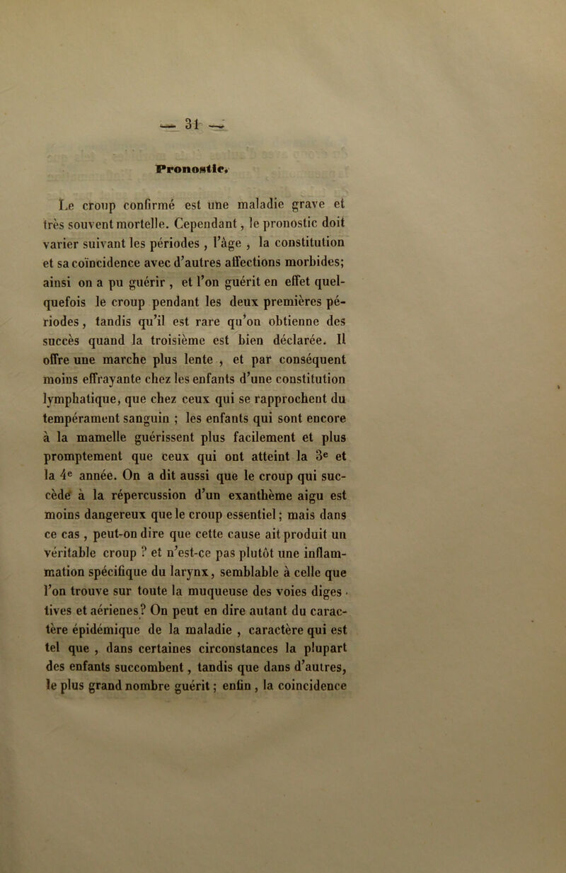 Pronostic* Le croup confirmé est une maladie grave et très souvent mortelle. Cependant -, le pronostic doit varier suivant les périodes , l’âge > la constitution et sa coïncidence avec d’autres affections morbides; ainsi on a pu guérir , et l’on guérit en effet quel- quefois le croup pendant les deux premières pé- riodes , tandis qu’il est rare qu’on obtienne des succès quand la troisième est bien déclarée. II offre une marche plus lente , et par conséquent moins effrayante chez les enfants d’une constitution lymphatique, que chez ceux qui se rapprochent du tempérament sanguin ; les enfants qui sont encore à la mamelle guérissent plus facilement et plus promptement que ceux qui ont atteint la 3e et la 4e année. On a dit aussi que le croup qui suc- cède à la répercussion d’un exanthème aigu est moins dangereux que le croup essentiel ; mais dans ce cas , peut-on dire que cette cause ait produit un véritable croup ? et n’est-ce pas plutôt une inflam- mation spécifique du larynx, semblable à celle que l’on trouve sur toute la muqueuse des voies diges < tives et aérienes? On peut en dire autant du carac- tère épidémique de la maladie , caractère qui est tel que , dans certaines circonstances la plupart des enfants succombent, tandis que dans d’aulres, le plus grand nombre guérit ; enfin , la coincidence