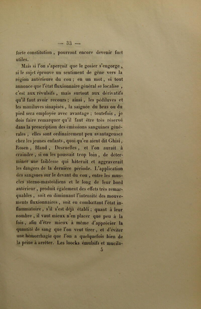forte constitution , pourront encore devenir fort utiles. Mais si Ton s’aperçoit que le gosier s’engorge x si le sujet éprouve un sentiment de gêne vers la région antérieure du cou ; en un mot, si tout annonce que l’état fluxionnaire général se localise , c’est aux révulsifs , mais surtout aux dérivatifs qu’il faut avoir recours ; ainsi, les pédiluves et les maniluves sinapisés , la saignée du bras ou du pied sera employée avec avantage ; toutefois , je dois faire remarquer qu’il faut être très réservé dans la prescription des émissions sanguines géné- rales , elles sont ordinairement peu avantageuses chez les jeunes enfants, quoi qu’en aient dit Ghisi, Rosen , Blaud , Desruelles, et l’on aurait à craindre , si on les poussait trop loin , de déter- miner une faiblesse qui hâterait et aggraverait les dangers de la dernière période. L’application des sangsues sur le devant du cou , entre les mus- cles sterno-mastoïdiens et le long de leur bord antérieur, produit également des effets très remar- quables , soit en diminuant l’intensité des mouve- ments fluxionnaires , soit en combattant l’état in- flammatoire , s’il s’est déjà établi ; quant à leur nombre , il vaut mieux n’en placer que peu à la fois , afin d’être mieux à même d’apprécier la quantité de sang que l’on veut tirer , et d’éviter une hémorrhagie que l’on a quelquefois bien de la peine à arrêter. Les loocks émulsifs et mucila- 5